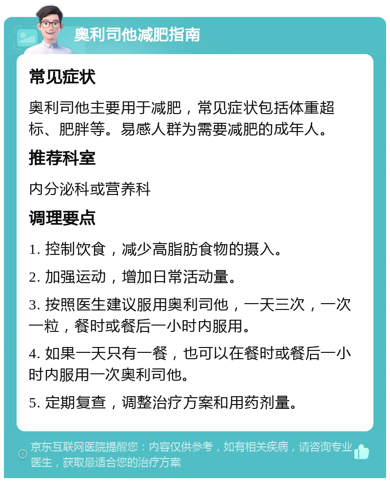 奥利司他减肥指南 常见症状 奥利司他主要用于减肥，常见症状包括体重超标、肥胖等。易感人群为需要减肥的成年人。 推荐科室 内分泌科或营养科 调理要点 1. 控制饮食，减少高脂肪食物的摄入。 2. 加强运动，增加日常活动量。 3. 按照医生建议服用奥利司他，一天三次，一次一粒，餐时或餐后一小时内服用。 4. 如果一天只有一餐，也可以在餐时或餐后一小时内服用一次奥利司他。 5. 定期复查，调整治疗方案和用药剂量。