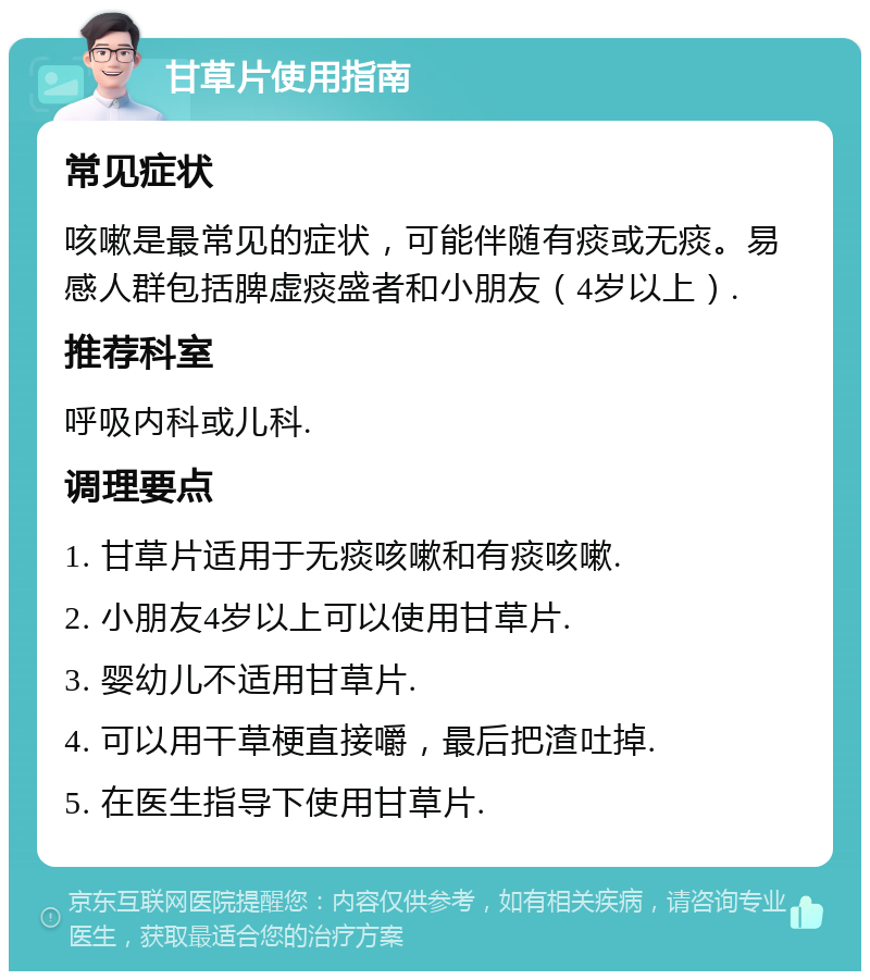 甘草片使用指南 常见症状 咳嗽是最常见的症状，可能伴随有痰或无痰。易感人群包括脾虚痰盛者和小朋友（4岁以上）. 推荐科室 呼吸内科或儿科. 调理要点 1. 甘草片适用于无痰咳嗽和有痰咳嗽. 2. 小朋友4岁以上可以使用甘草片. 3. 婴幼儿不适用甘草片. 4. 可以用干草梗直接嚼，最后把渣吐掉. 5. 在医生指导下使用甘草片.