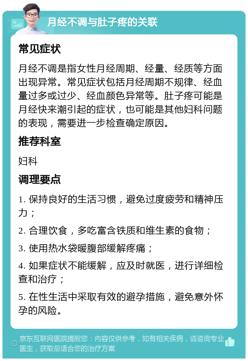 月经不调与肚子疼的关联 常见症状 月经不调是指女性月经周期、经量、经质等方面出现异常。常见症状包括月经周期不规律、经血量过多或过少、经血颜色异常等。肚子疼可能是月经快来潮引起的症状，也可能是其他妇科问题的表现，需要进一步检查确定原因。 推荐科室 妇科 调理要点 1. 保持良好的生活习惯，避免过度疲劳和精神压力； 2. 合理饮食，多吃富含铁质和维生素的食物； 3. 使用热水袋暖腹部缓解疼痛； 4. 如果症状不能缓解，应及时就医，进行详细检查和治疗； 5. 在性生活中采取有效的避孕措施，避免意外怀孕的风险。