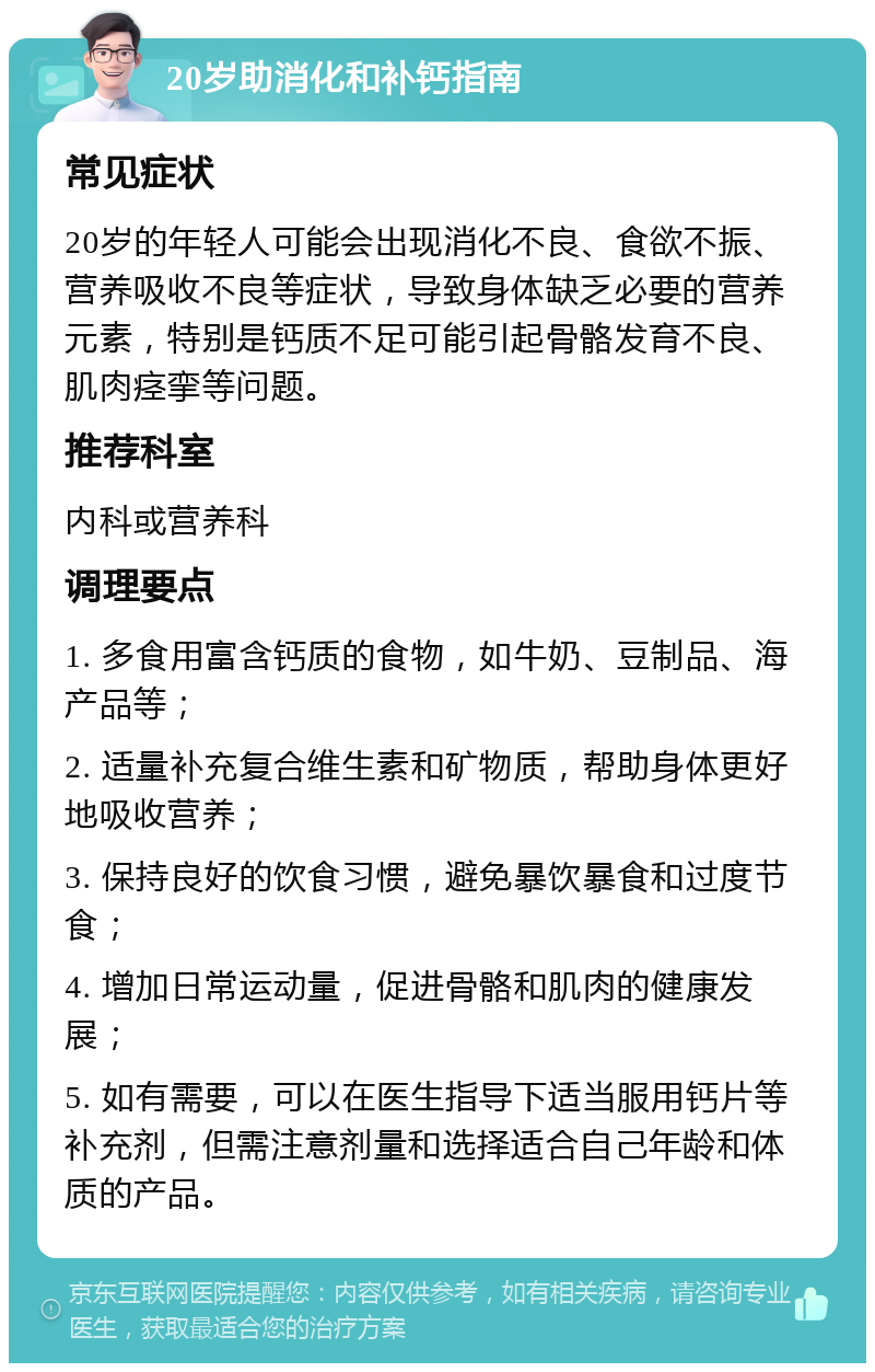 20岁助消化和补钙指南 常见症状 20岁的年轻人可能会出现消化不良、食欲不振、营养吸收不良等症状，导致身体缺乏必要的营养元素，特别是钙质不足可能引起骨骼发育不良、肌肉痉挛等问题。 推荐科室 内科或营养科 调理要点 1. 多食用富含钙质的食物，如牛奶、豆制品、海产品等； 2. 适量补充复合维生素和矿物质，帮助身体更好地吸收营养； 3. 保持良好的饮食习惯，避免暴饮暴食和过度节食； 4. 增加日常运动量，促进骨骼和肌肉的健康发展； 5. 如有需要，可以在医生指导下适当服用钙片等补充剂，但需注意剂量和选择适合自己年龄和体质的产品。