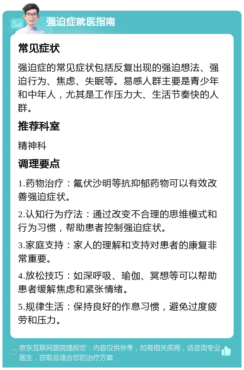 强迫症就医指南 常见症状 强迫症的常见症状包括反复出现的强迫想法、强迫行为、焦虑、失眠等。易感人群主要是青少年和中年人，尤其是工作压力大、生活节奏快的人群。 推荐科室 精神科 调理要点 1.药物治疗：氟伏沙明等抗抑郁药物可以有效改善强迫症状。 2.认知行为疗法：通过改变不合理的思维模式和行为习惯，帮助患者控制强迫症状。 3.家庭支持：家人的理解和支持对患者的康复非常重要。 4.放松技巧：如深呼吸、瑜伽、冥想等可以帮助患者缓解焦虑和紧张情绪。 5.规律生活：保持良好的作息习惯，避免过度疲劳和压力。