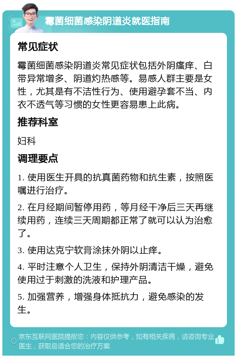 霉菌细菌感染阴道炎就医指南 常见症状 霉菌细菌感染阴道炎常见症状包括外阴瘙痒、白带异常增多、阴道灼热感等。易感人群主要是女性，尤其是有不洁性行为、使用避孕套不当、内衣不透气等习惯的女性更容易患上此病。 推荐科室 妇科 调理要点 1. 使用医生开具的抗真菌药物和抗生素，按照医嘱进行治疗。 2. 在月经期间暂停用药，等月经干净后三天再继续用药，连续三天周期都正常了就可以认为治愈了。 3. 使用达克宁软膏涂抹外阴以止痒。 4. 平时注意个人卫生，保持外阴清洁干燥，避免使用过于刺激的洗液和护理产品。 5. 加强营养，增强身体抵抗力，避免感染的发生。