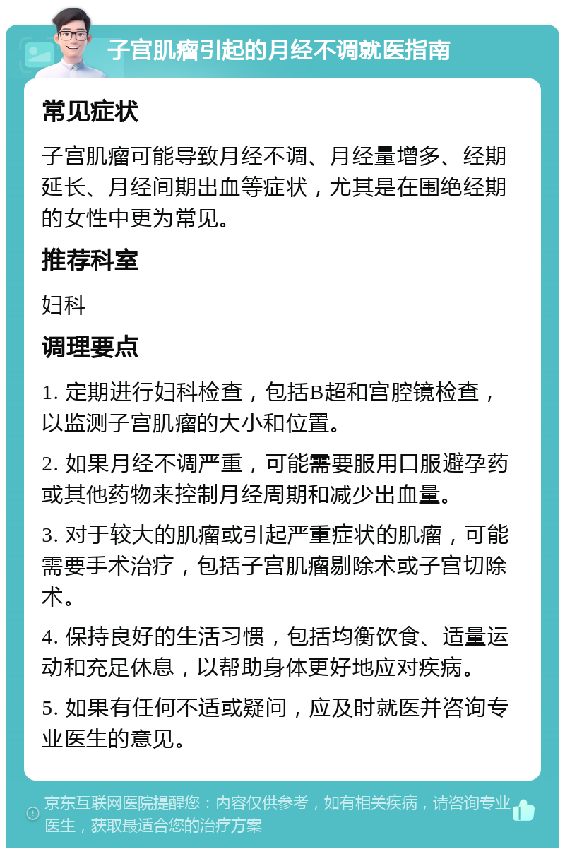 子宫肌瘤引起的月经不调就医指南 常见症状 子宫肌瘤可能导致月经不调、月经量增多、经期延长、月经间期出血等症状，尤其是在围绝经期的女性中更为常见。 推荐科室 妇科 调理要点 1. 定期进行妇科检查，包括B超和宫腔镜检查，以监测子宫肌瘤的大小和位置。 2. 如果月经不调严重，可能需要服用口服避孕药或其他药物来控制月经周期和减少出血量。 3. 对于较大的肌瘤或引起严重症状的肌瘤，可能需要手术治疗，包括子宫肌瘤剔除术或子宫切除术。 4. 保持良好的生活习惯，包括均衡饮食、适量运动和充足休息，以帮助身体更好地应对疾病。 5. 如果有任何不适或疑问，应及时就医并咨询专业医生的意见。