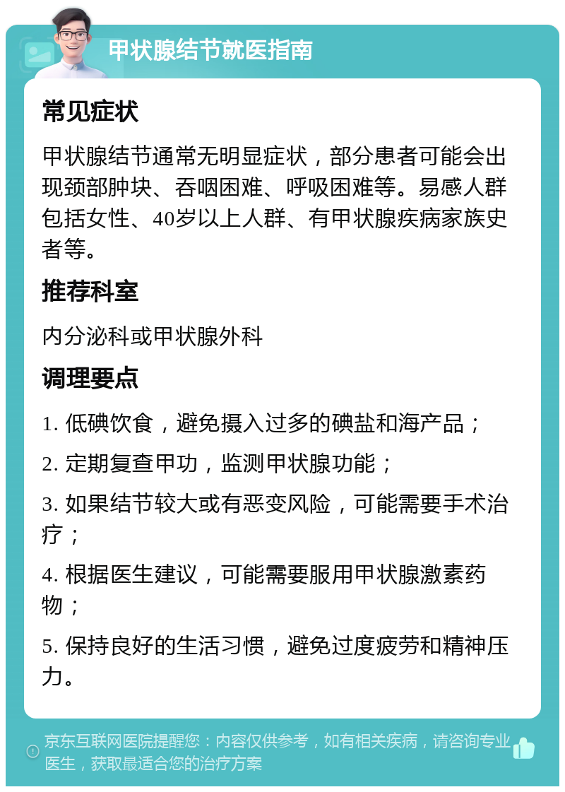 甲状腺结节就医指南 常见症状 甲状腺结节通常无明显症状，部分患者可能会出现颈部肿块、吞咽困难、呼吸困难等。易感人群包括女性、40岁以上人群、有甲状腺疾病家族史者等。 推荐科室 内分泌科或甲状腺外科 调理要点 1. 低碘饮食，避免摄入过多的碘盐和海产品； 2. 定期复查甲功，监测甲状腺功能； 3. 如果结节较大或有恶变风险，可能需要手术治疗； 4. 根据医生建议，可能需要服用甲状腺激素药物； 5. 保持良好的生活习惯，避免过度疲劳和精神压力。