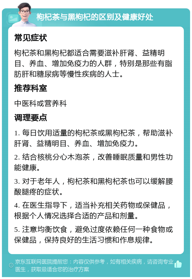 枸杞茶与黑枸杞的区别及健康好处 常见症状 枸杞茶和黑枸杞都适合需要滋补肝肾、益精明目、养血、增加免疫力的人群，特别是那些有脂肪肝和糖尿病等慢性疾病的人士。 推荐科室 中医科或营养科 调理要点 1. 每日饮用适量的枸杞茶或黑枸杞茶，帮助滋补肝肾、益精明目、养血、增加免疫力。 2. 结合核桃分心木泡茶，改善睡眠质量和男性功能健康。 3. 对于老年人，枸杞茶和黑枸杞茶也可以缓解腰酸腿疼的症状。 4. 在医生指导下，适当补充相关药物或保健品，根据个人情况选择合适的产品和剂量。 5. 注意均衡饮食，避免过度依赖任何一种食物或保健品，保持良好的生活习惯和作息规律。