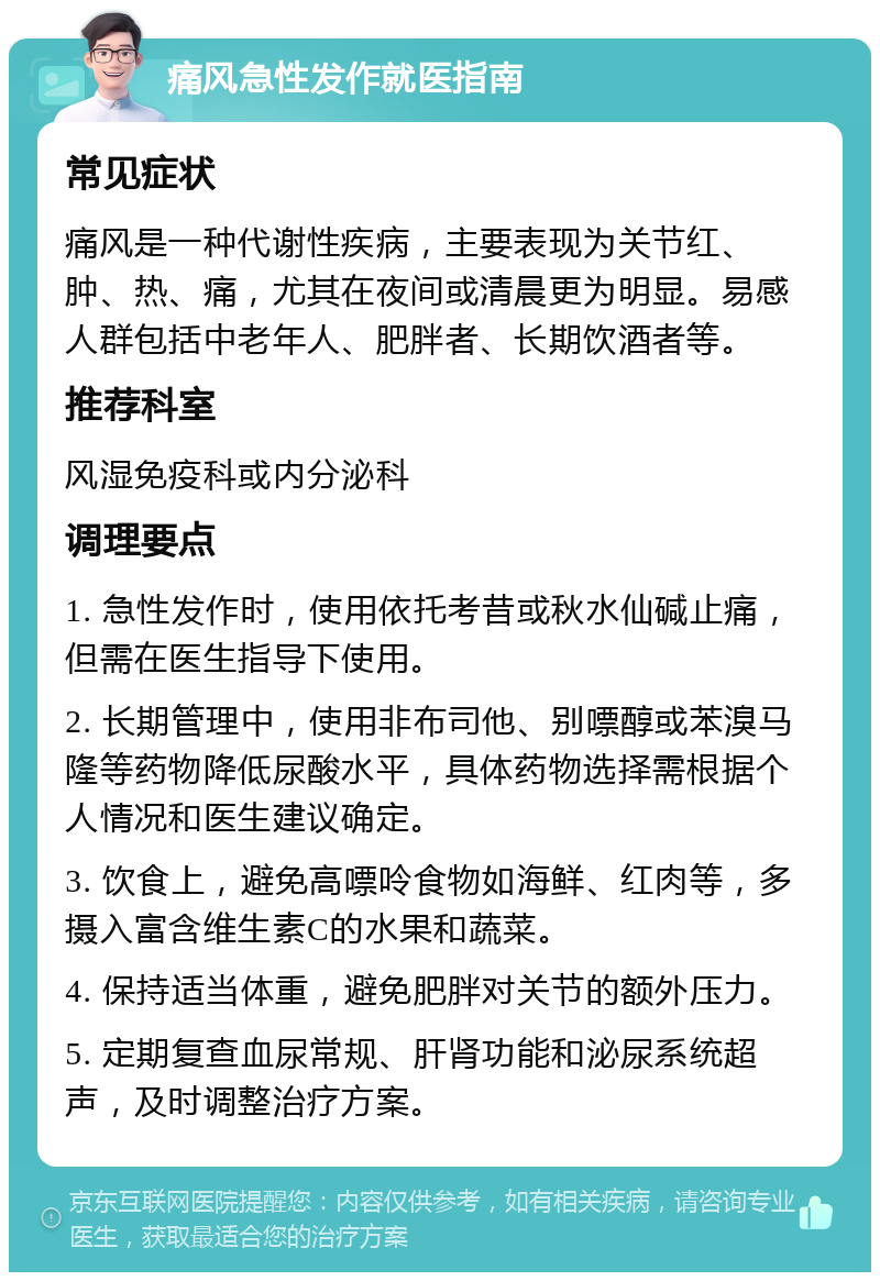 痛风急性发作就医指南 常见症状 痛风是一种代谢性疾病，主要表现为关节红、肿、热、痛，尤其在夜间或清晨更为明显。易感人群包括中老年人、肥胖者、长期饮酒者等。 推荐科室 风湿免疫科或内分泌科 调理要点 1. 急性发作时，使用依托考昔或秋水仙碱止痛，但需在医生指导下使用。 2. 长期管理中，使用非布司他、别嘌醇或苯溴马隆等药物降低尿酸水平，具体药物选择需根据个人情况和医生建议确定。 3. 饮食上，避免高嘌呤食物如海鲜、红肉等，多摄入富含维生素C的水果和蔬菜。 4. 保持适当体重，避免肥胖对关节的额外压力。 5. 定期复查血尿常规、肝肾功能和泌尿系统超声，及时调整治疗方案。