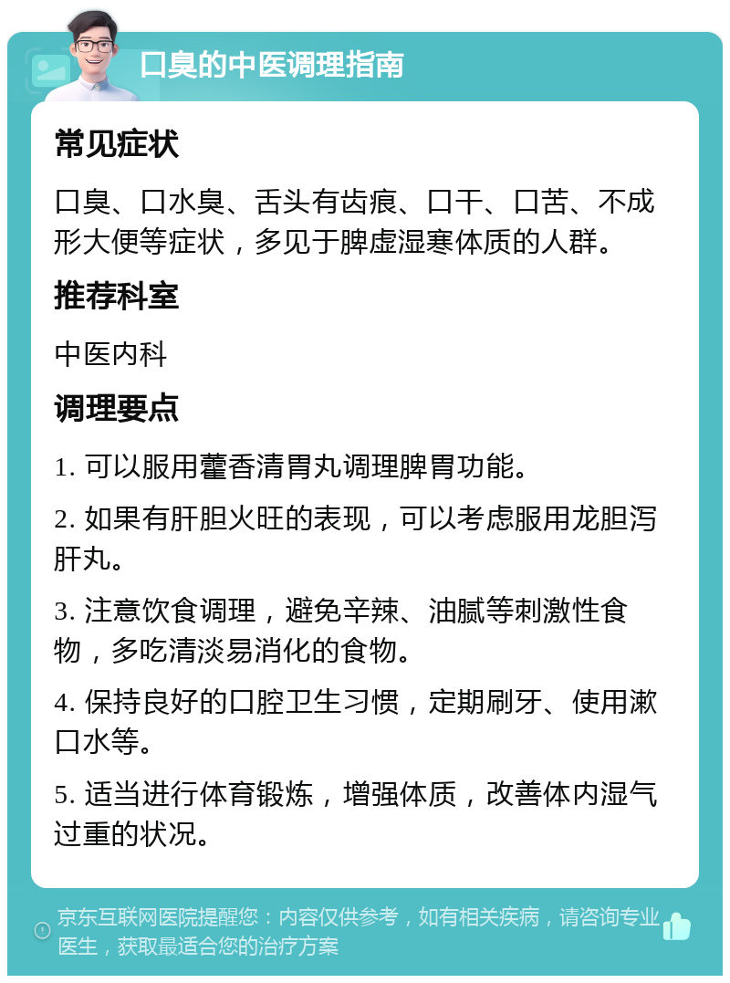 口臭的中医调理指南 常见症状 口臭、口水臭、舌头有齿痕、口干、口苦、不成形大便等症状，多见于脾虚湿寒体质的人群。 推荐科室 中医内科 调理要点 1. 可以服用藿香清胃丸调理脾胃功能。 2. 如果有肝胆火旺的表现，可以考虑服用龙胆泻肝丸。 3. 注意饮食调理，避免辛辣、油腻等刺激性食物，多吃清淡易消化的食物。 4. 保持良好的口腔卫生习惯，定期刷牙、使用漱口水等。 5. 适当进行体育锻炼，增强体质，改善体内湿气过重的状况。