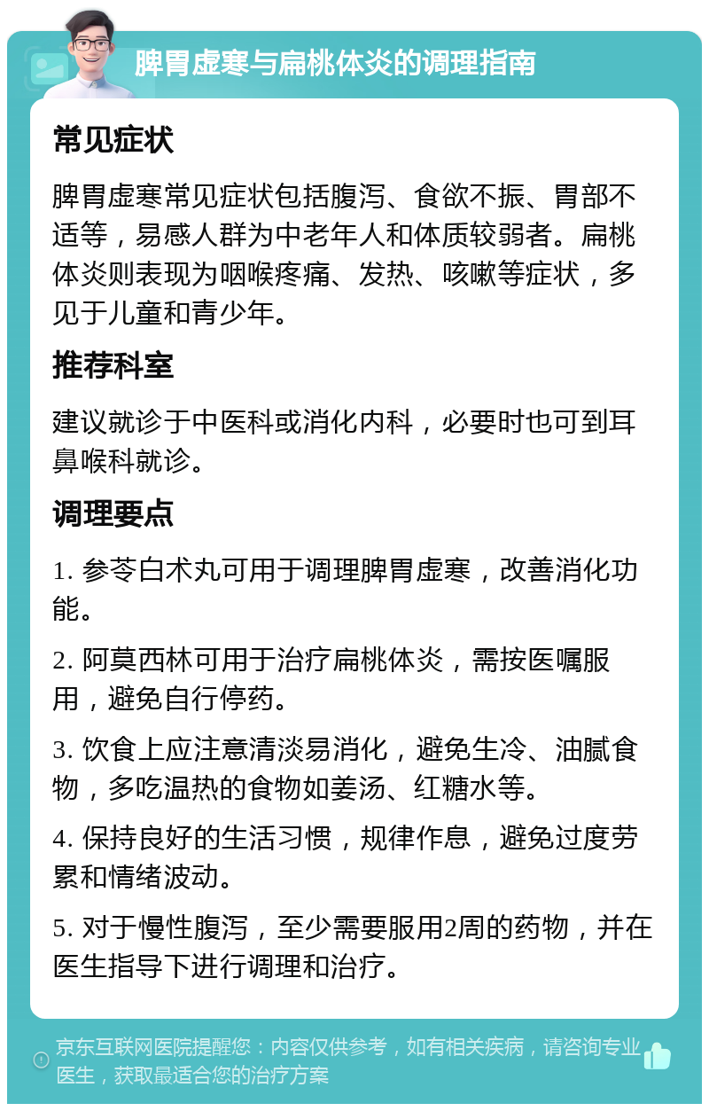 脾胃虚寒与扁桃体炎的调理指南 常见症状 脾胃虚寒常见症状包括腹泻、食欲不振、胃部不适等，易感人群为中老年人和体质较弱者。扁桃体炎则表现为咽喉疼痛、发热、咳嗽等症状，多见于儿童和青少年。 推荐科室 建议就诊于中医科或消化内科，必要时也可到耳鼻喉科就诊。 调理要点 1. 参苓白术丸可用于调理脾胃虚寒，改善消化功能。 2. 阿莫西林可用于治疗扁桃体炎，需按医嘱服用，避免自行停药。 3. 饮食上应注意清淡易消化，避免生冷、油腻食物，多吃温热的食物如姜汤、红糖水等。 4. 保持良好的生活习惯，规律作息，避免过度劳累和情绪波动。 5. 对于慢性腹泻，至少需要服用2周的药物，并在医生指导下进行调理和治疗。