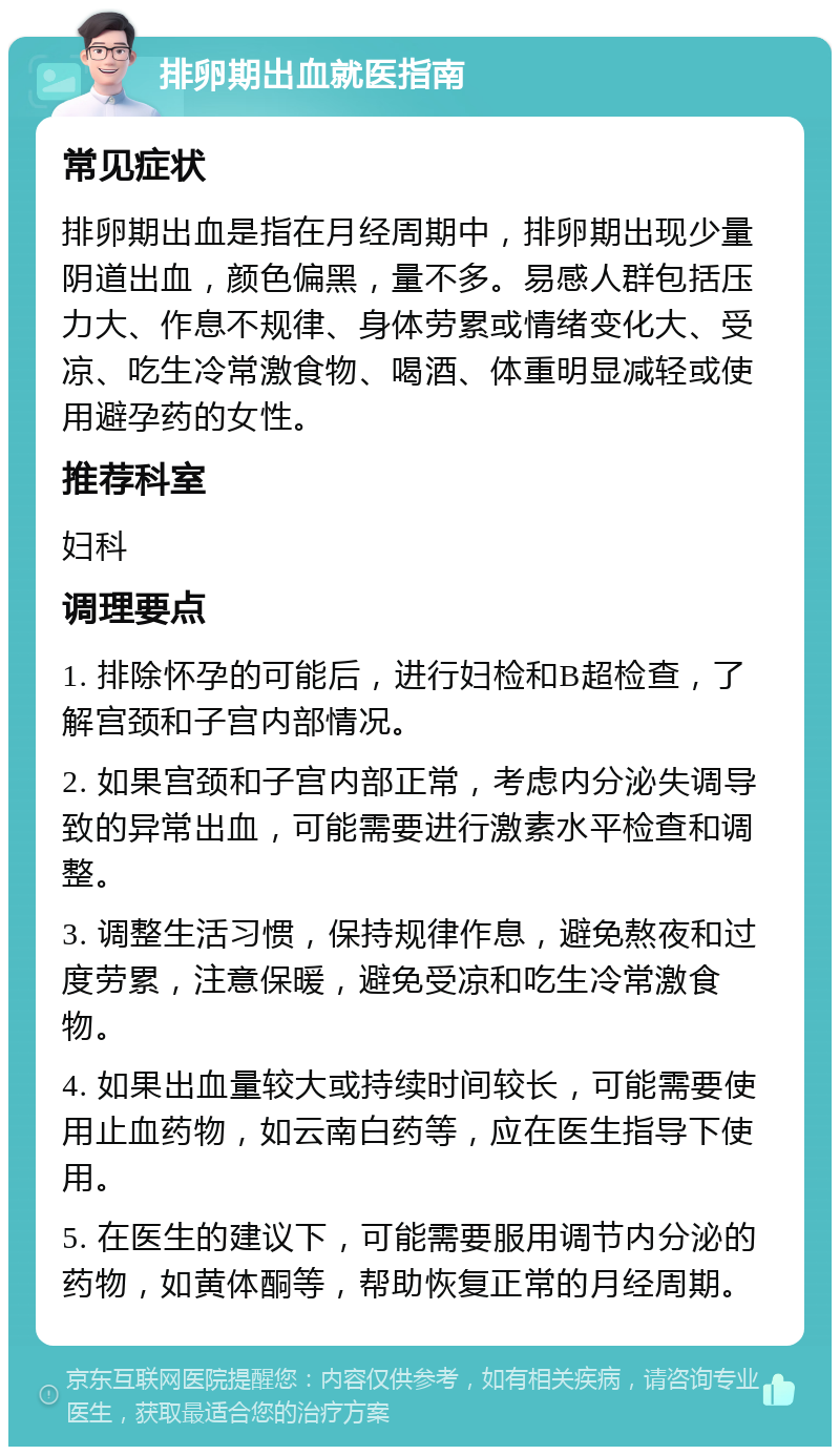 排卵期出血就医指南 常见症状 排卵期出血是指在月经周期中，排卵期出现少量阴道出血，颜色偏黑，量不多。易感人群包括压力大、作息不规律、身体劳累或情绪变化大、受凉、吃生冷常激食物、喝酒、体重明显减轻或使用避孕药的女性。 推荐科室 妇科 调理要点 1. 排除怀孕的可能后，进行妇检和B超检查，了解宫颈和子宫内部情况。 2. 如果宫颈和子宫内部正常，考虑内分泌失调导致的异常出血，可能需要进行激素水平检查和调整。 3. 调整生活习惯，保持规律作息，避免熬夜和过度劳累，注意保暖，避免受凉和吃生冷常激食物。 4. 如果出血量较大或持续时间较长，可能需要使用止血药物，如云南白药等，应在医生指导下使用。 5. 在医生的建议下，可能需要服用调节内分泌的药物，如黄体酮等，帮助恢复正常的月经周期。