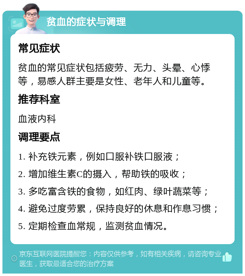 贫血的症状与调理 常见症状 贫血的常见症状包括疲劳、无力、头晕、心悸等，易感人群主要是女性、老年人和儿童等。 推荐科室 血液内科 调理要点 1. 补充铁元素，例如口服补铁口服液； 2. 增加维生素C的摄入，帮助铁的吸收； 3. 多吃富含铁的食物，如红肉、绿叶蔬菜等； 4. 避免过度劳累，保持良好的休息和作息习惯； 5. 定期检查血常规，监测贫血情况。