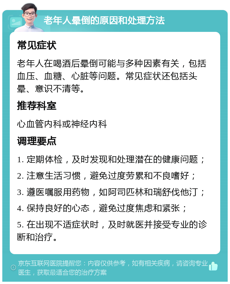 老年人晕倒的原因和处理方法 常见症状 老年人在喝酒后晕倒可能与多种因素有关，包括血压、血糖、心脏等问题。常见症状还包括头晕、意识不清等。 推荐科室 心血管内科或神经内科 调理要点 1. 定期体检，及时发现和处理潜在的健康问题； 2. 注意生活习惯，避免过度劳累和不良嗜好； 3. 遵医嘱服用药物，如阿司匹林和瑞舒伐他汀； 4. 保持良好的心态，避免过度焦虑和紧张； 5. 在出现不适症状时，及时就医并接受专业的诊断和治疗。