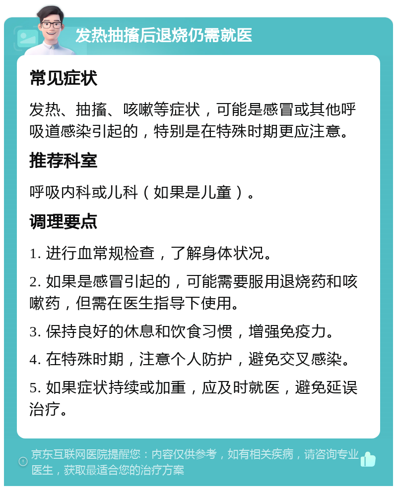 发热抽搐后退烧仍需就医 常见症状 发热、抽搐、咳嗽等症状，可能是感冒或其他呼吸道感染引起的，特别是在特殊时期更应注意。 推荐科室 呼吸内科或儿科（如果是儿童）。 调理要点 1. 进行血常规检查，了解身体状况。 2. 如果是感冒引起的，可能需要服用退烧药和咳嗽药，但需在医生指导下使用。 3. 保持良好的休息和饮食习惯，增强免疫力。 4. 在特殊时期，注意个人防护，避免交叉感染。 5. 如果症状持续或加重，应及时就医，避免延误治疗。