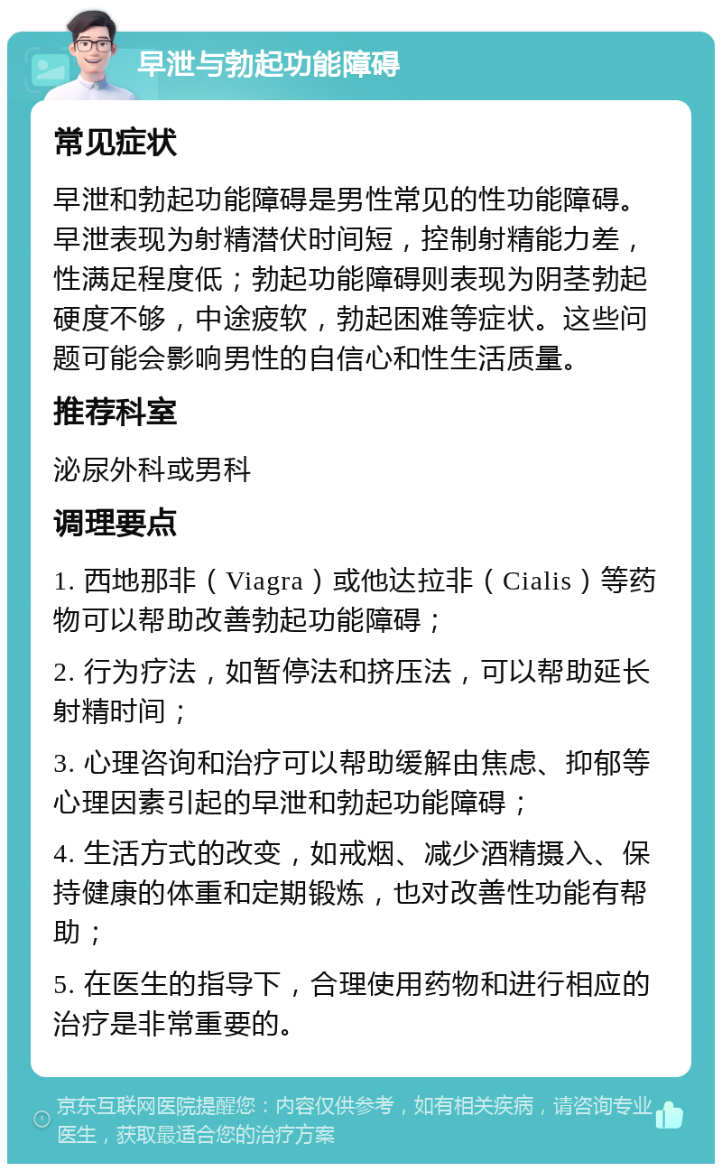 早泄与勃起功能障碍 常见症状 早泄和勃起功能障碍是男性常见的性功能障碍。早泄表现为射精潜伏时间短，控制射精能力差，性满足程度低；勃起功能障碍则表现为阴茎勃起硬度不够，中途疲软，勃起困难等症状。这些问题可能会影响男性的自信心和性生活质量。 推荐科室 泌尿外科或男科 调理要点 1. 西地那非（Viagra）或他达拉非（Cialis）等药物可以帮助改善勃起功能障碍； 2. 行为疗法，如暂停法和挤压法，可以帮助延长射精时间； 3. 心理咨询和治疗可以帮助缓解由焦虑、抑郁等心理因素引起的早泄和勃起功能障碍； 4. 生活方式的改变，如戒烟、减少酒精摄入、保持健康的体重和定期锻炼，也对改善性功能有帮助； 5. 在医生的指导下，合理使用药物和进行相应的治疗是非常重要的。