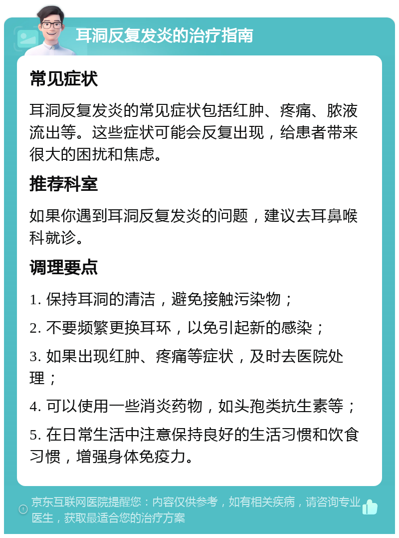 耳洞反复发炎的治疗指南 常见症状 耳洞反复发炎的常见症状包括红肿、疼痛、脓液流出等。这些症状可能会反复出现，给患者带来很大的困扰和焦虑。 推荐科室 如果你遇到耳洞反复发炎的问题，建议去耳鼻喉科就诊。 调理要点 1. 保持耳洞的清洁，避免接触污染物； 2. 不要频繁更换耳环，以免引起新的感染； 3. 如果出现红肿、疼痛等症状，及时去医院处理； 4. 可以使用一些消炎药物，如头孢类抗生素等； 5. 在日常生活中注意保持良好的生活习惯和饮食习惯，增强身体免疫力。