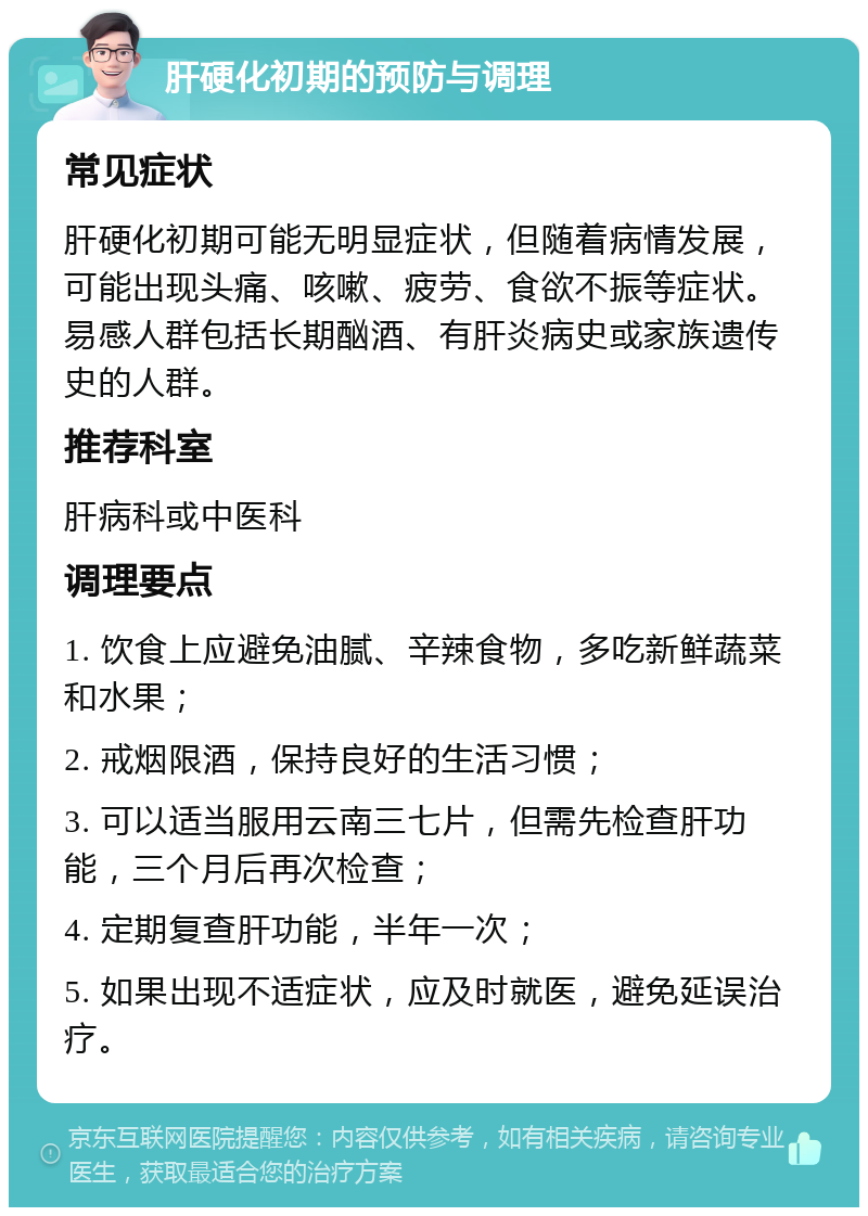 肝硬化初期的预防与调理 常见症状 肝硬化初期可能无明显症状，但随着病情发展，可能出现头痛、咳嗽、疲劳、食欲不振等症状。易感人群包括长期酗酒、有肝炎病史或家族遗传史的人群。 推荐科室 肝病科或中医科 调理要点 1. 饮食上应避免油腻、辛辣食物，多吃新鲜蔬菜和水果； 2. 戒烟限酒，保持良好的生活习惯； 3. 可以适当服用云南三七片，但需先检查肝功能，三个月后再次检查； 4. 定期复查肝功能，半年一次； 5. 如果出现不适症状，应及时就医，避免延误治疗。