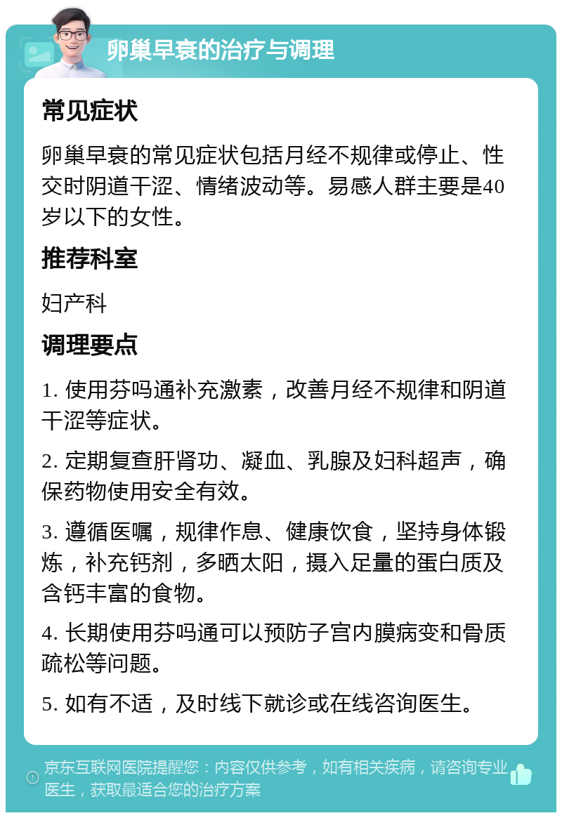 卵巢早衰的治疗与调理 常见症状 卵巢早衰的常见症状包括月经不规律或停止、性交时阴道干涩、情绪波动等。易感人群主要是40岁以下的女性。 推荐科室 妇产科 调理要点 1. 使用芬吗通补充激素，改善月经不规律和阴道干涩等症状。 2. 定期复查肝肾功、凝血、乳腺及妇科超声，确保药物使用安全有效。 3. 遵循医嘱，规律作息、健康饮食，坚持身体锻炼，补充钙剂，多晒太阳，摄入足量的蛋白质及含钙丰富的食物。 4. 长期使用芬吗通可以预防子宫内膜病变和骨质疏松等问题。 5. 如有不适，及时线下就诊或在线咨询医生。