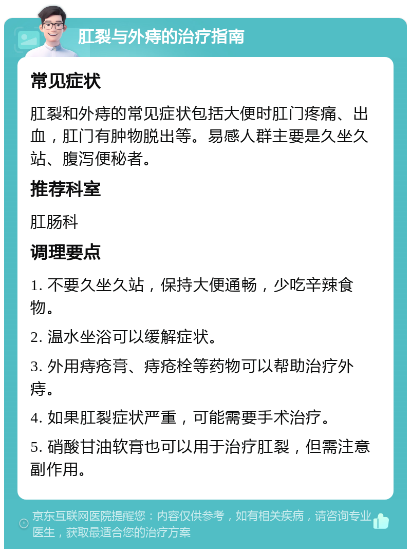 肛裂与外痔的治疗指南 常见症状 肛裂和外痔的常见症状包括大便时肛门疼痛、出血，肛门有肿物脱出等。易感人群主要是久坐久站、腹泻便秘者。 推荐科室 肛肠科 调理要点 1. 不要久坐久站，保持大便通畅，少吃辛辣食物。 2. 温水坐浴可以缓解症状。 3. 外用痔疮膏、痔疮栓等药物可以帮助治疗外痔。 4. 如果肛裂症状严重，可能需要手术治疗。 5. 硝酸甘油软膏也可以用于治疗肛裂，但需注意副作用。