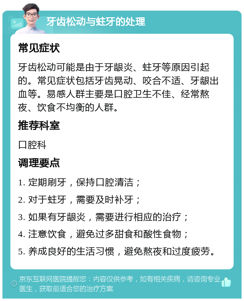 牙齿松动与蛀牙的处理 常见症状 牙齿松动可能是由于牙龈炎、蛀牙等原因引起的。常见症状包括牙齿晃动、咬合不适、牙龈出血等。易感人群主要是口腔卫生不佳、经常熬夜、饮食不均衡的人群。 推荐科室 口腔科 调理要点 1. 定期刷牙，保持口腔清洁； 2. 对于蛀牙，需要及时补牙； 3. 如果有牙龈炎，需要进行相应的治疗； 4. 注意饮食，避免过多甜食和酸性食物； 5. 养成良好的生活习惯，避免熬夜和过度疲劳。