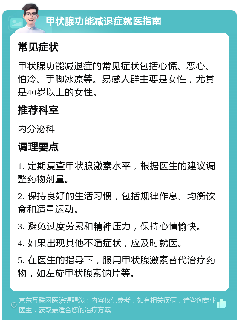 甲状腺功能减退症就医指南 常见症状 甲状腺功能减退症的常见症状包括心慌、恶心、怕冷、手脚冰凉等。易感人群主要是女性，尤其是40岁以上的女性。 推荐科室 内分泌科 调理要点 1. 定期复查甲状腺激素水平，根据医生的建议调整药物剂量。 2. 保持良好的生活习惯，包括规律作息、均衡饮食和适量运动。 3. 避免过度劳累和精神压力，保持心情愉快。 4. 如果出现其他不适症状，应及时就医。 5. 在医生的指导下，服用甲状腺激素替代治疗药物，如左旋甲状腺素钠片等。