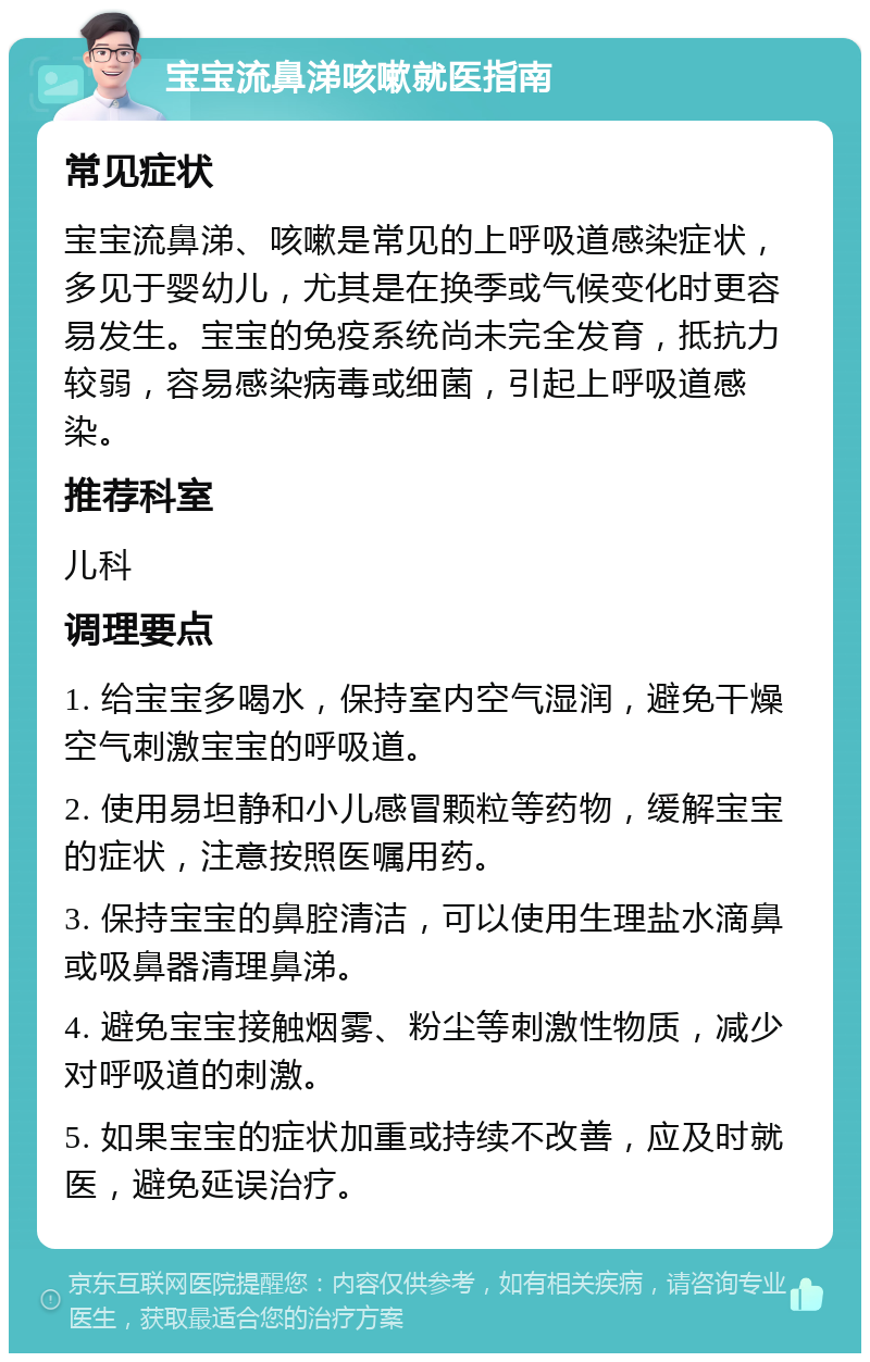 宝宝流鼻涕咳嗽就医指南 常见症状 宝宝流鼻涕、咳嗽是常见的上呼吸道感染症状，多见于婴幼儿，尤其是在换季或气候变化时更容易发生。宝宝的免疫系统尚未完全发育，抵抗力较弱，容易感染病毒或细菌，引起上呼吸道感染。 推荐科室 儿科 调理要点 1. 给宝宝多喝水，保持室内空气湿润，避免干燥空气刺激宝宝的呼吸道。 2. 使用易坦静和小儿感冒颗粒等药物，缓解宝宝的症状，注意按照医嘱用药。 3. 保持宝宝的鼻腔清洁，可以使用生理盐水滴鼻或吸鼻器清理鼻涕。 4. 避免宝宝接触烟雾、粉尘等刺激性物质，减少对呼吸道的刺激。 5. 如果宝宝的症状加重或持续不改善，应及时就医，避免延误治疗。