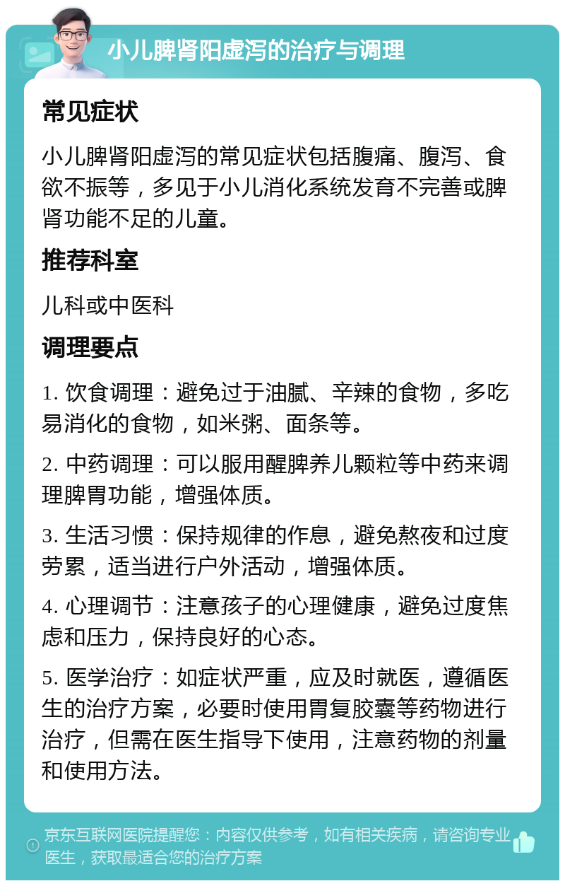 小儿脾肾阳虚泻的治疗与调理 常见症状 小儿脾肾阳虚泻的常见症状包括腹痛、腹泻、食欲不振等，多见于小儿消化系统发育不完善或脾肾功能不足的儿童。 推荐科室 儿科或中医科 调理要点 1. 饮食调理：避免过于油腻、辛辣的食物，多吃易消化的食物，如米粥、面条等。 2. 中药调理：可以服用醒脾养儿颗粒等中药来调理脾胃功能，增强体质。 3. 生活习惯：保持规律的作息，避免熬夜和过度劳累，适当进行户外活动，增强体质。 4. 心理调节：注意孩子的心理健康，避免过度焦虑和压力，保持良好的心态。 5. 医学治疗：如症状严重，应及时就医，遵循医生的治疗方案，必要时使用胃复胶囊等药物进行治疗，但需在医生指导下使用，注意药物的剂量和使用方法。