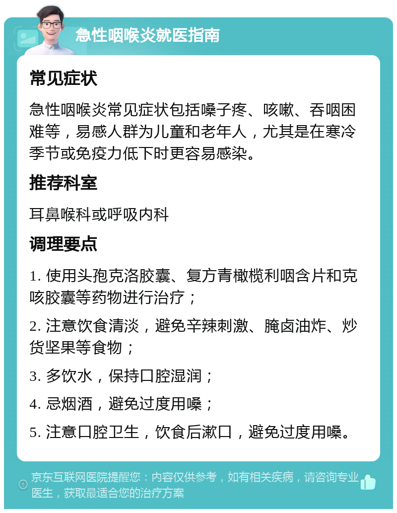 急性咽喉炎就医指南 常见症状 急性咽喉炎常见症状包括嗓子疼、咳嗽、吞咽困难等，易感人群为儿童和老年人，尤其是在寒冷季节或免疫力低下时更容易感染。 推荐科室 耳鼻喉科或呼吸内科 调理要点 1. 使用头孢克洛胶囊、复方青橄榄利咽含片和克咳胶囊等药物进行治疗； 2. 注意饮食清淡，避免辛辣刺激、腌卤油炸、炒货坚果等食物； 3. 多饮水，保持口腔湿润； 4. 忌烟酒，避免过度用嗓； 5. 注意口腔卫生，饮食后漱口，避免过度用嗓。