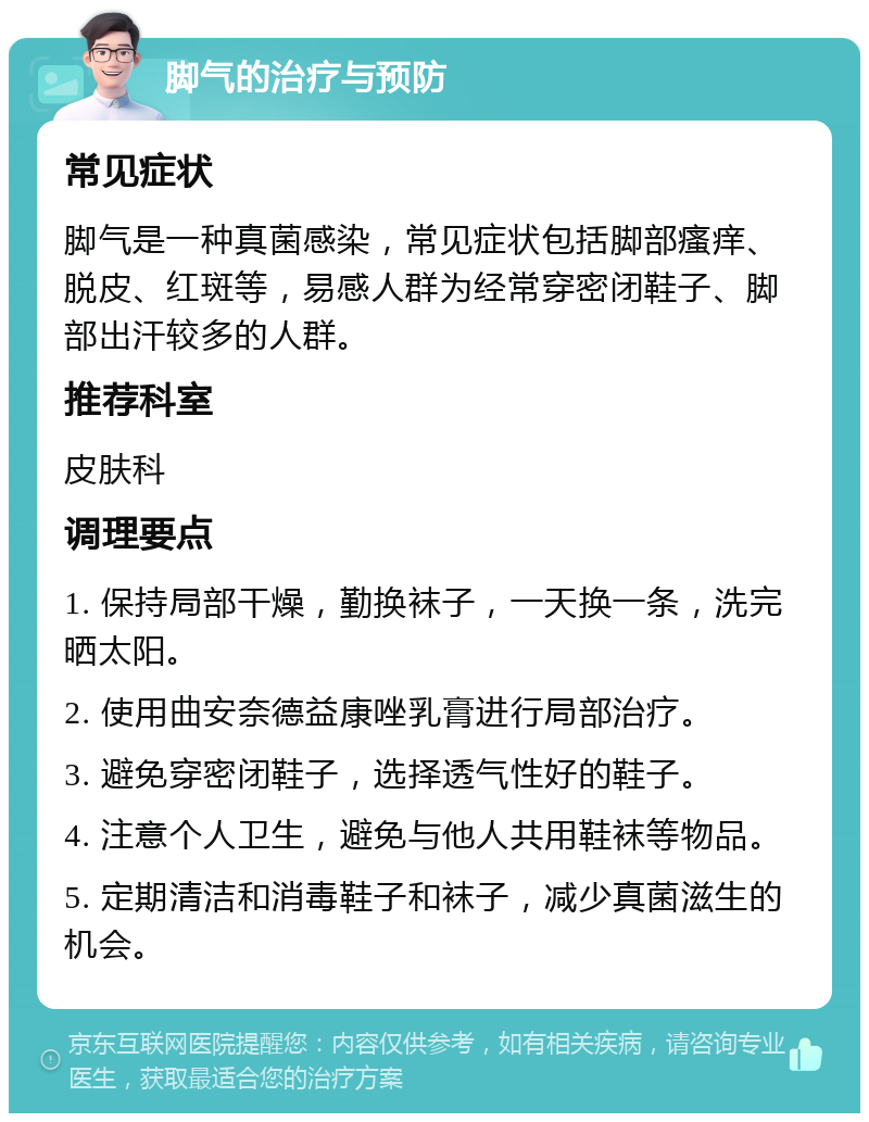 脚气的治疗与预防 常见症状 脚气是一种真菌感染，常见症状包括脚部瘙痒、脱皮、红斑等，易感人群为经常穿密闭鞋子、脚部出汗较多的人群。 推荐科室 皮肤科 调理要点 1. 保持局部干燥，勤换袜子，一天换一条，洗完晒太阳。 2. 使用曲安奈德益康唑乳膏进行局部治疗。 3. 避免穿密闭鞋子，选择透气性好的鞋子。 4. 注意个人卫生，避免与他人共用鞋袜等物品。 5. 定期清洁和消毒鞋子和袜子，减少真菌滋生的机会。