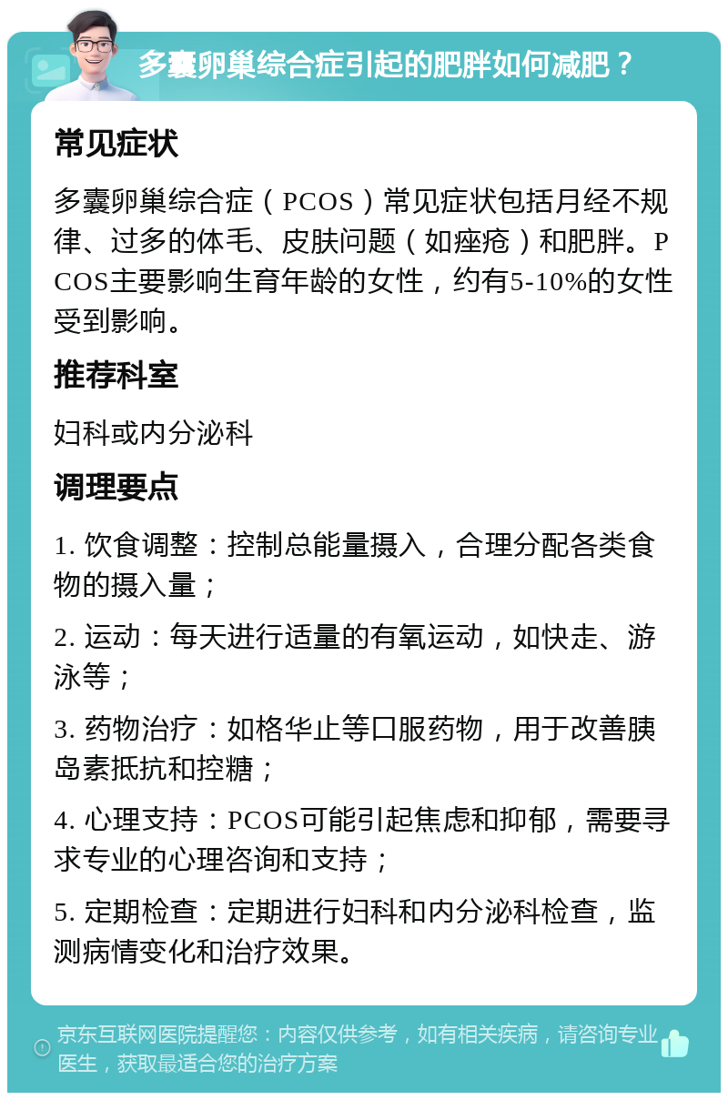 多囊卵巢综合症引起的肥胖如何减肥？ 常见症状 多囊卵巢综合症（PCOS）常见症状包括月经不规律、过多的体毛、皮肤问题（如痤疮）和肥胖。PCOS主要影响生育年龄的女性，约有5-10%的女性受到影响。 推荐科室 妇科或内分泌科 调理要点 1. 饮食调整：控制总能量摄入，合理分配各类食物的摄入量； 2. 运动：每天进行适量的有氧运动，如快走、游泳等； 3. 药物治疗：如格华止等口服药物，用于改善胰岛素抵抗和控糖； 4. 心理支持：PCOS可能引起焦虑和抑郁，需要寻求专业的心理咨询和支持； 5. 定期检查：定期进行妇科和内分泌科检查，监测病情变化和治疗效果。