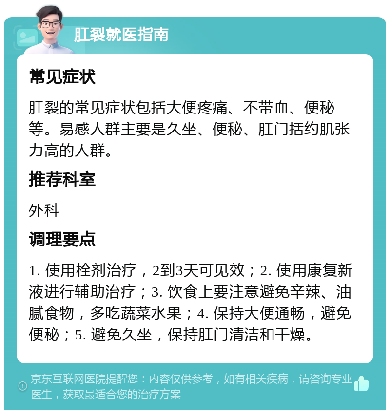 肛裂就医指南 常见症状 肛裂的常见症状包括大便疼痛、不带血、便秘等。易感人群主要是久坐、便秘、肛门括约肌张力高的人群。 推荐科室 外科 调理要点 1. 使用栓剂治疗，2到3天可见效；2. 使用康复新液进行辅助治疗；3. 饮食上要注意避免辛辣、油腻食物，多吃蔬菜水果；4. 保持大便通畅，避免便秘；5. 避免久坐，保持肛门清洁和干燥。