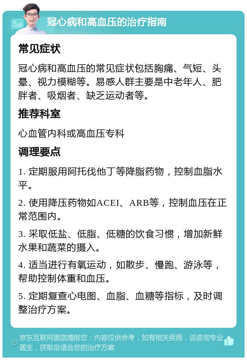 冠心病和高血压的治疗指南 常见症状 冠心病和高血压的常见症状包括胸痛、气短、头晕、视力模糊等。易感人群主要是中老年人、肥胖者、吸烟者、缺乏运动者等。 推荐科室 心血管内科或高血压专科 调理要点 1. 定期服用阿托伐他丁等降脂药物，控制血脂水平。 2. 使用降压药物如ACEI、ARB等，控制血压在正常范围内。 3. 采取低盐、低脂、低糖的饮食习惯，增加新鲜水果和蔬菜的摄入。 4. 适当进行有氧运动，如散步、慢跑、游泳等，帮助控制体重和血压。 5. 定期复查心电图、血脂、血糖等指标，及时调整治疗方案。