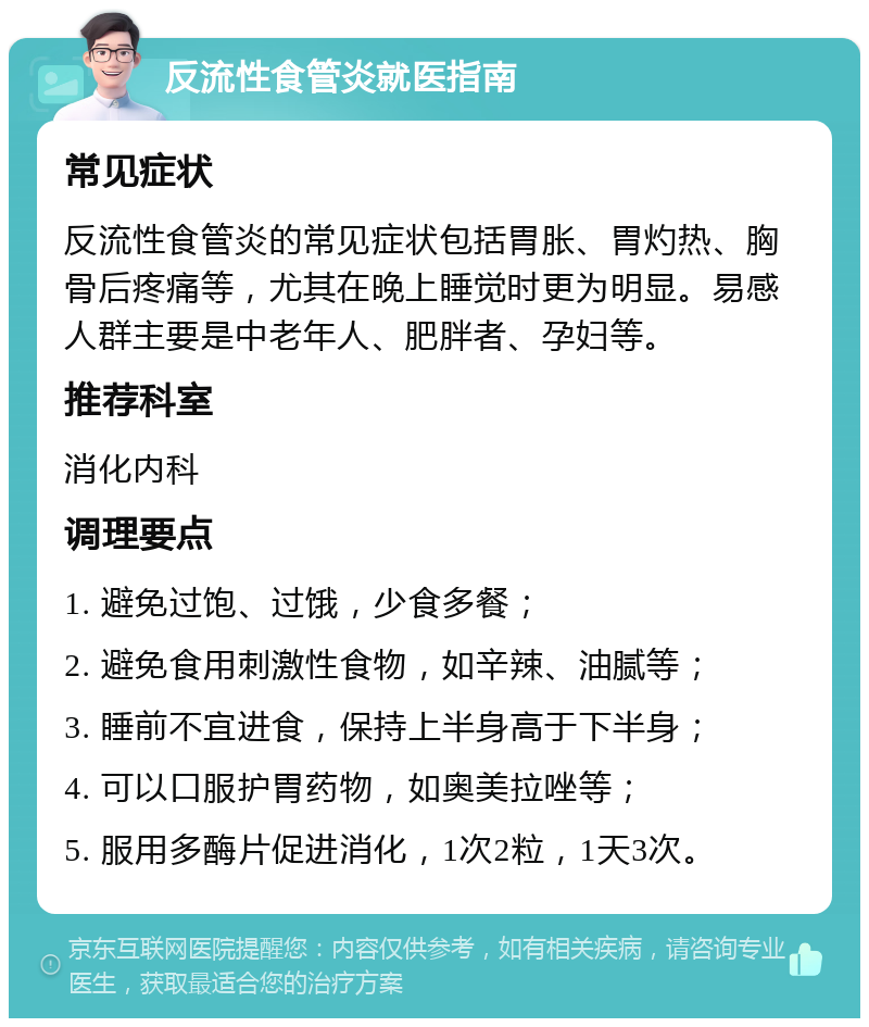 反流性食管炎就医指南 常见症状 反流性食管炎的常见症状包括胃胀、胃灼热、胸骨后疼痛等，尤其在晚上睡觉时更为明显。易感人群主要是中老年人、肥胖者、孕妇等。 推荐科室 消化内科 调理要点 1. 避免过饱、过饿，少食多餐； 2. 避免食用刺激性食物，如辛辣、油腻等； 3. 睡前不宜进食，保持上半身高于下半身； 4. 可以口服护胃药物，如奥美拉唑等； 5. 服用多酶片促进消化，1次2粒，1天3次。