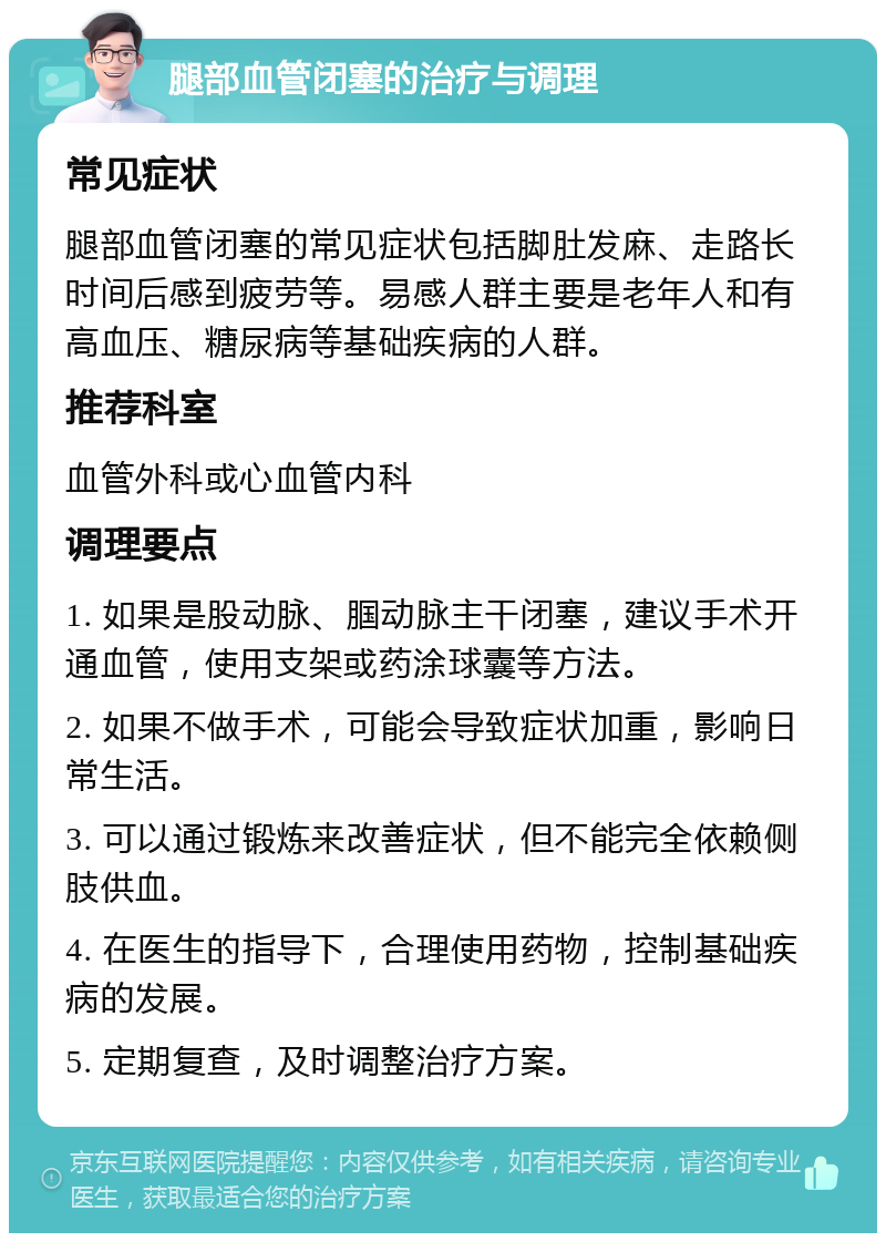 腿部血管闭塞的治疗与调理 常见症状 腿部血管闭塞的常见症状包括脚肚发麻、走路长时间后感到疲劳等。易感人群主要是老年人和有高血压、糖尿病等基础疾病的人群。 推荐科室 血管外科或心血管内科 调理要点 1. 如果是股动脉、腘动脉主干闭塞，建议手术开通血管，使用支架或药涂球囊等方法。 2. 如果不做手术，可能会导致症状加重，影响日常生活。 3. 可以通过锻炼来改善症状，但不能完全依赖侧肢供血。 4. 在医生的指导下，合理使用药物，控制基础疾病的发展。 5. 定期复查，及时调整治疗方案。