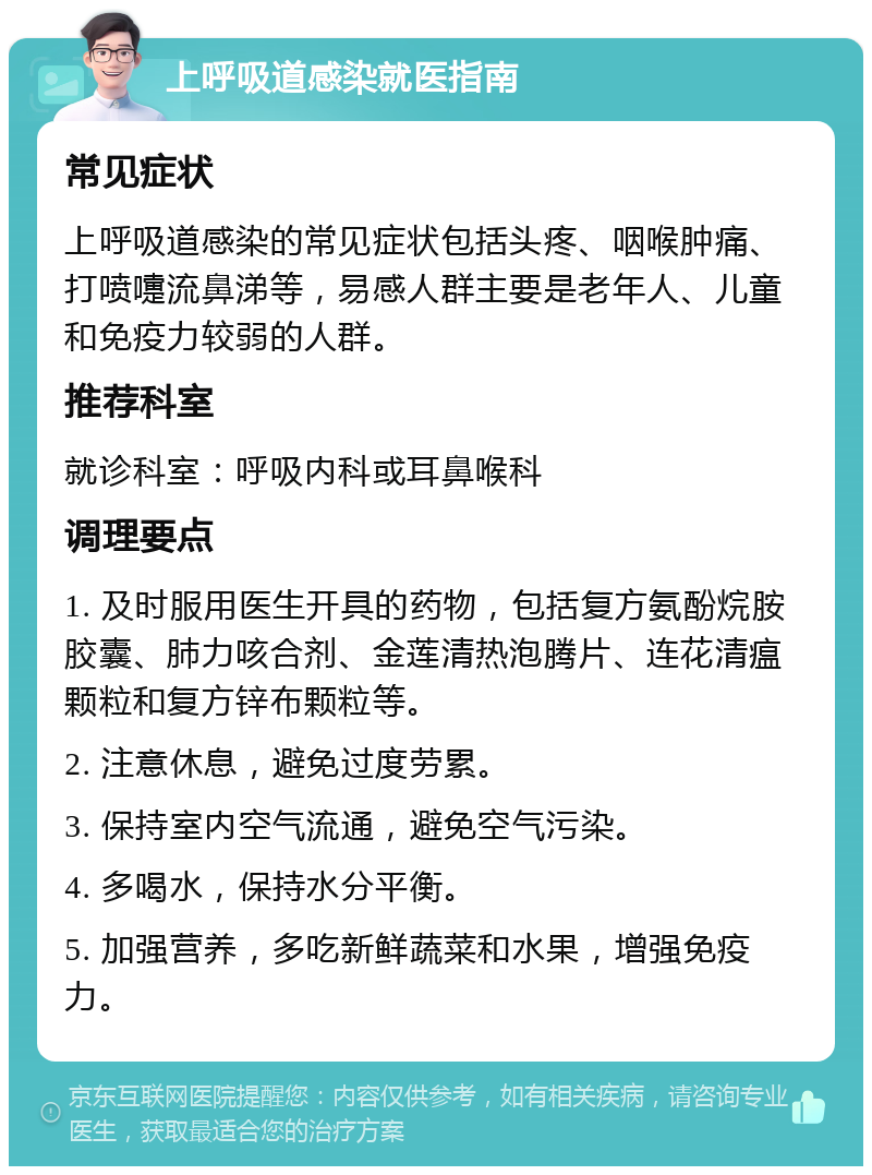 上呼吸道感染就医指南 常见症状 上呼吸道感染的常见症状包括头疼、咽喉肿痛、打喷嚏流鼻涕等，易感人群主要是老年人、儿童和免疫力较弱的人群。 推荐科室 就诊科室：呼吸内科或耳鼻喉科 调理要点 1. 及时服用医生开具的药物，包括复方氨酚烷胺胶囊、肺力咳合剂、金莲清热泡腾片、连花清瘟颗粒和复方锌布颗粒等。 2. 注意休息，避免过度劳累。 3. 保持室内空气流通，避免空气污染。 4. 多喝水，保持水分平衡。 5. 加强营养，多吃新鲜蔬菜和水果，增强免疫力。