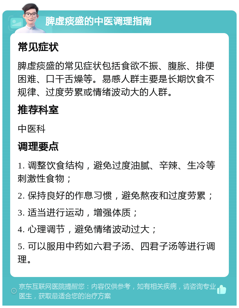 脾虚痰盛的中医调理指南 常见症状 脾虚痰盛的常见症状包括食欲不振、腹胀、排便困难、口干舌燥等。易感人群主要是长期饮食不规律、过度劳累或情绪波动大的人群。 推荐科室 中医科 调理要点 1. 调整饮食结构，避免过度油腻、辛辣、生冷等刺激性食物； 2. 保持良好的作息习惯，避免熬夜和过度劳累； 3. 适当进行运动，增强体质； 4. 心理调节，避免情绪波动过大； 5. 可以服用中药如六君子汤、四君子汤等进行调理。