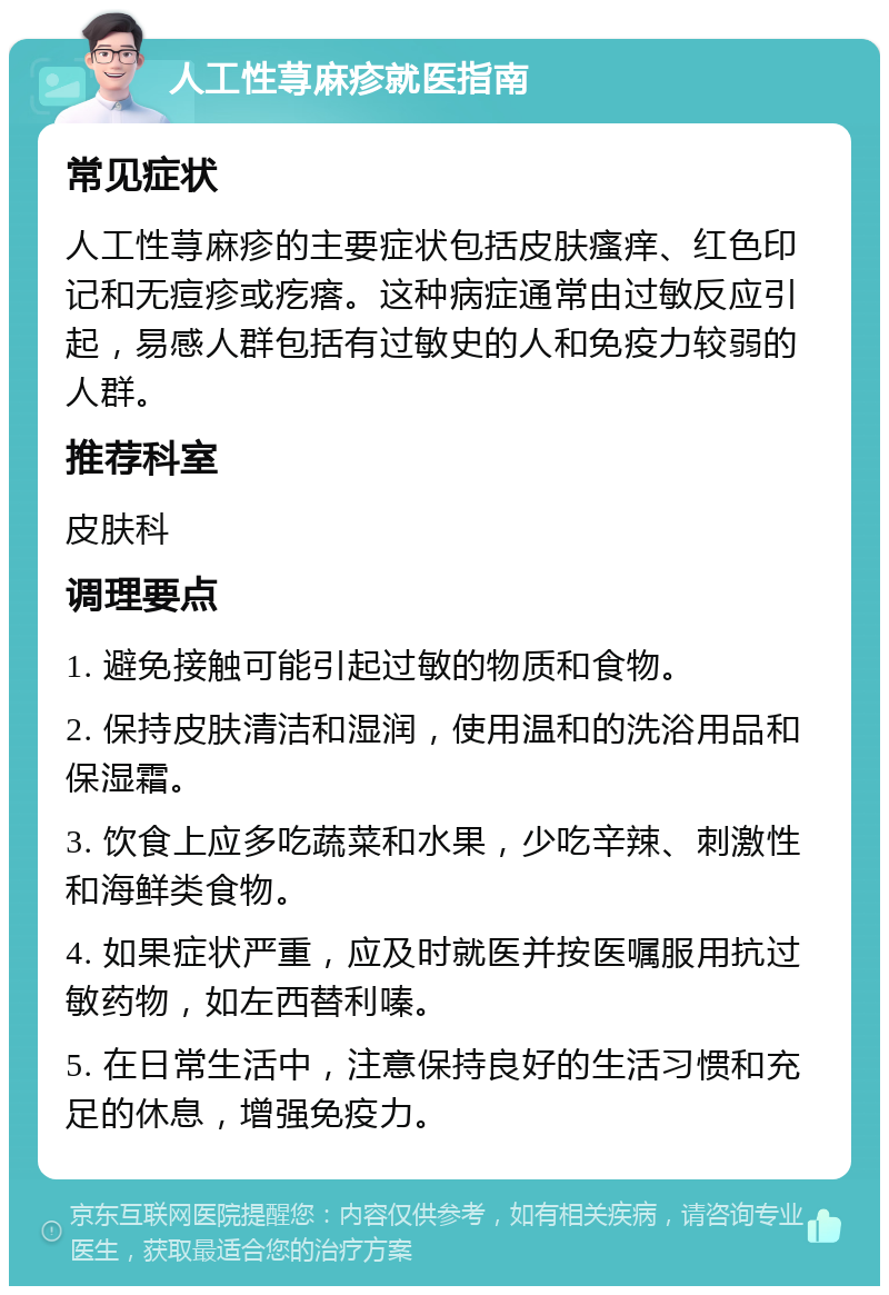 人工性荨麻疹就医指南 常见症状 人工性荨麻疹的主要症状包括皮肤瘙痒、红色印记和无痘疹或疙瘩。这种病症通常由过敏反应引起，易感人群包括有过敏史的人和免疫力较弱的人群。 推荐科室 皮肤科 调理要点 1. 避免接触可能引起过敏的物质和食物。 2. 保持皮肤清洁和湿润，使用温和的洗浴用品和保湿霜。 3. 饮食上应多吃蔬菜和水果，少吃辛辣、刺激性和海鲜类食物。 4. 如果症状严重，应及时就医并按医嘱服用抗过敏药物，如左西替利嗪。 5. 在日常生活中，注意保持良好的生活习惯和充足的休息，增强免疫力。