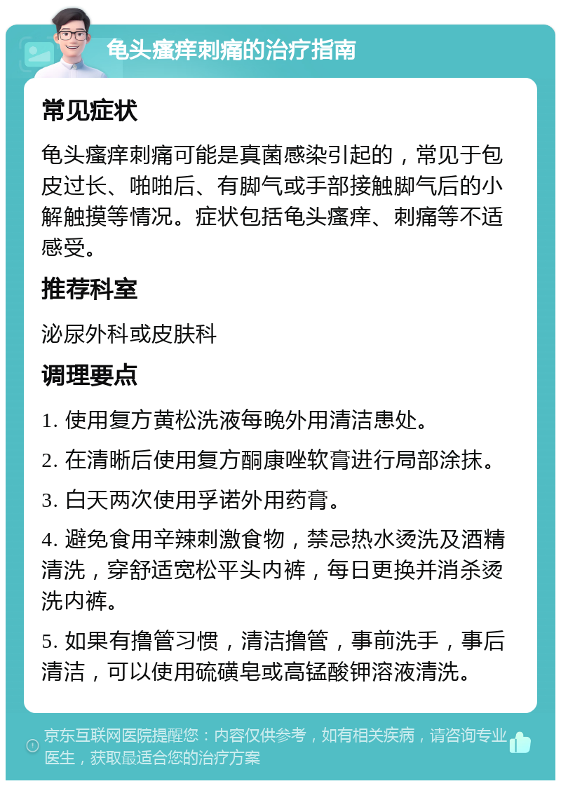 龟头瘙痒刺痛的治疗指南 常见症状 龟头瘙痒刺痛可能是真菌感染引起的，常见于包皮过长、啪啪后、有脚气或手部接触脚气后的小解触摸等情况。症状包括龟头瘙痒、刺痛等不适感受。 推荐科室 泌尿外科或皮肤科 调理要点 1. 使用复方黄松洗液每晚外用清洁患处。 2. 在清晰后使用复方酮康唑软膏进行局部涂抹。 3. 白天两次使用孚诺外用药膏。 4. 避免食用辛辣刺激食物，禁忌热水烫洗及酒精清洗，穿舒适宽松平头内裤，每日更换并消杀烫洗内裤。 5. 如果有撸管习惯，清洁撸管，事前洗手，事后清洁，可以使用硫磺皂或高锰酸钾溶液清洗。