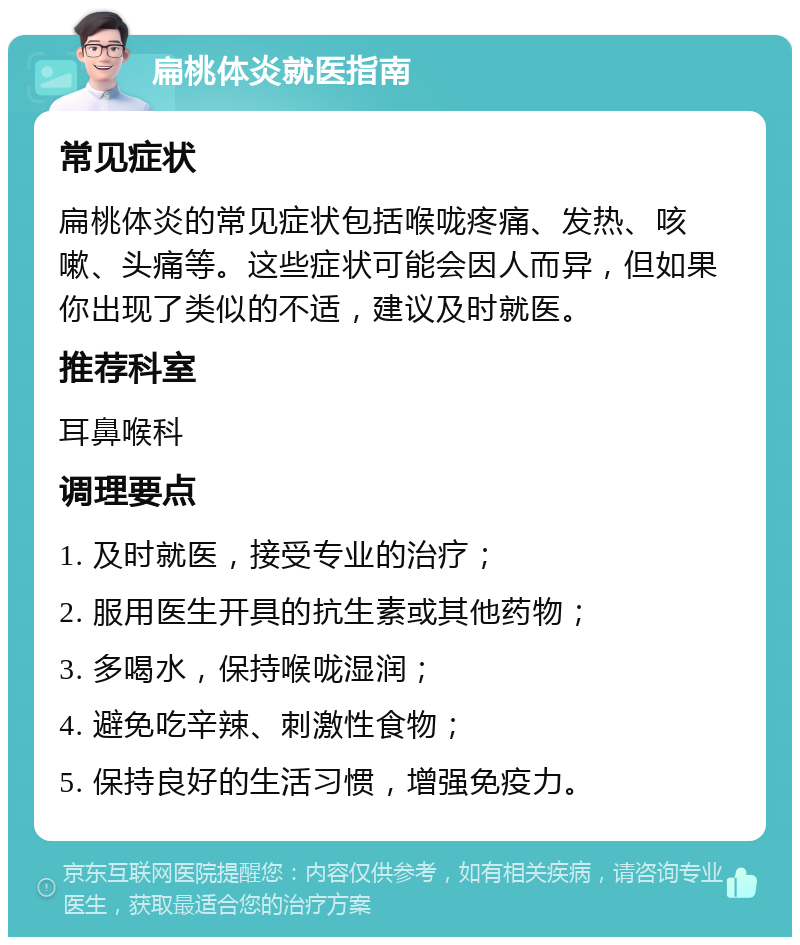 扁桃体炎就医指南 常见症状 扁桃体炎的常见症状包括喉咙疼痛、发热、咳嗽、头痛等。这些症状可能会因人而异，但如果你出现了类似的不适，建议及时就医。 推荐科室 耳鼻喉科 调理要点 1. 及时就医，接受专业的治疗； 2. 服用医生开具的抗生素或其他药物； 3. 多喝水，保持喉咙湿润； 4. 避免吃辛辣、刺激性食物； 5. 保持良好的生活习惯，增强免疫力。