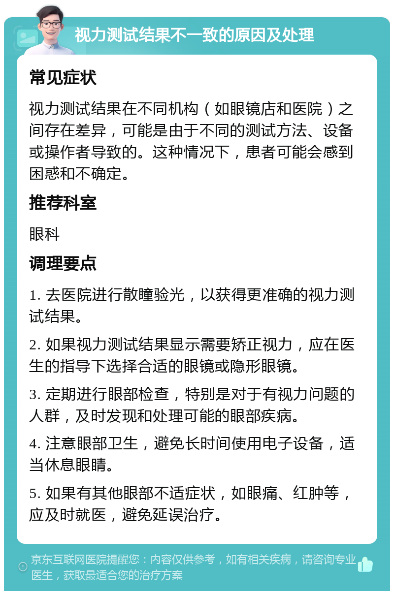 视力测试结果不一致的原因及处理 常见症状 视力测试结果在不同机构（如眼镜店和医院）之间存在差异，可能是由于不同的测试方法、设备或操作者导致的。这种情况下，患者可能会感到困惑和不确定。 推荐科室 眼科 调理要点 1. 去医院进行散瞳验光，以获得更准确的视力测试结果。 2. 如果视力测试结果显示需要矫正视力，应在医生的指导下选择合适的眼镜或隐形眼镜。 3. 定期进行眼部检查，特别是对于有视力问题的人群，及时发现和处理可能的眼部疾病。 4. 注意眼部卫生，避免长时间使用电子设备，适当休息眼睛。 5. 如果有其他眼部不适症状，如眼痛、红肿等，应及时就医，避免延误治疗。