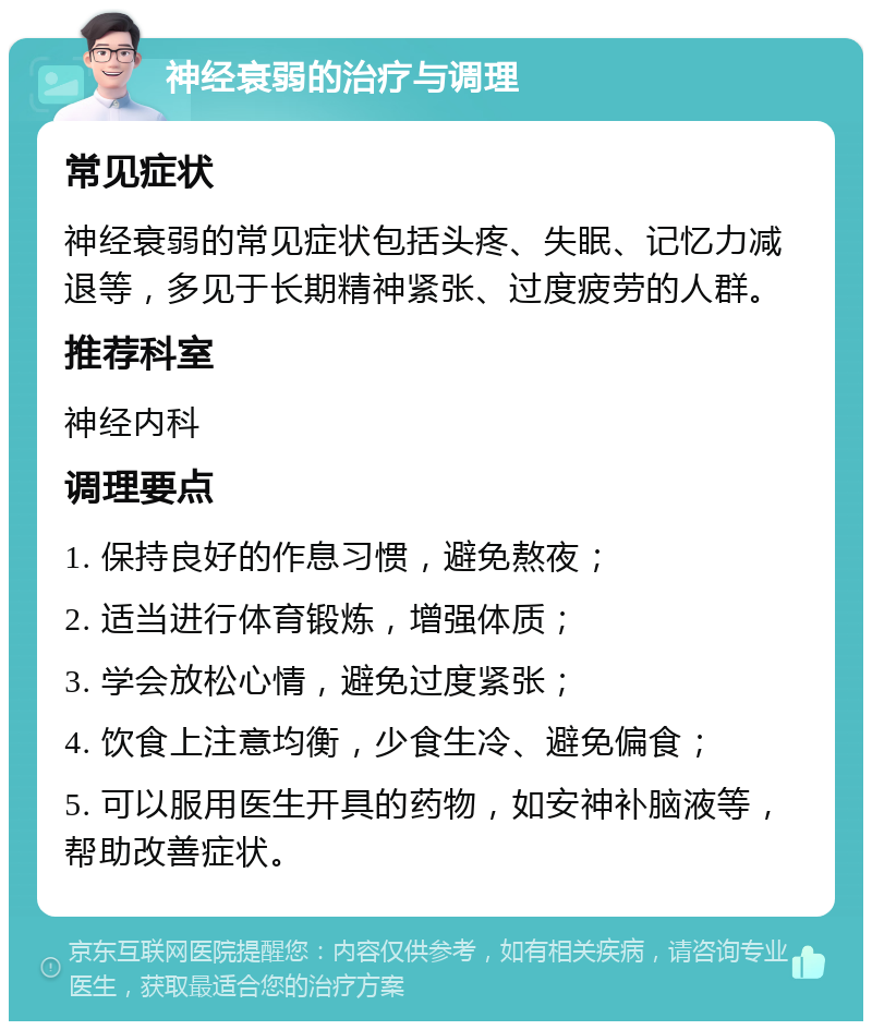 神经衰弱的治疗与调理 常见症状 神经衰弱的常见症状包括头疼、失眠、记忆力减退等，多见于长期精神紧张、过度疲劳的人群。 推荐科室 神经内科 调理要点 1. 保持良好的作息习惯，避免熬夜； 2. 适当进行体育锻炼，增强体质； 3. 学会放松心情，避免过度紧张； 4. 饮食上注意均衡，少食生冷、避免偏食； 5. 可以服用医生开具的药物，如安神补脑液等，帮助改善症状。