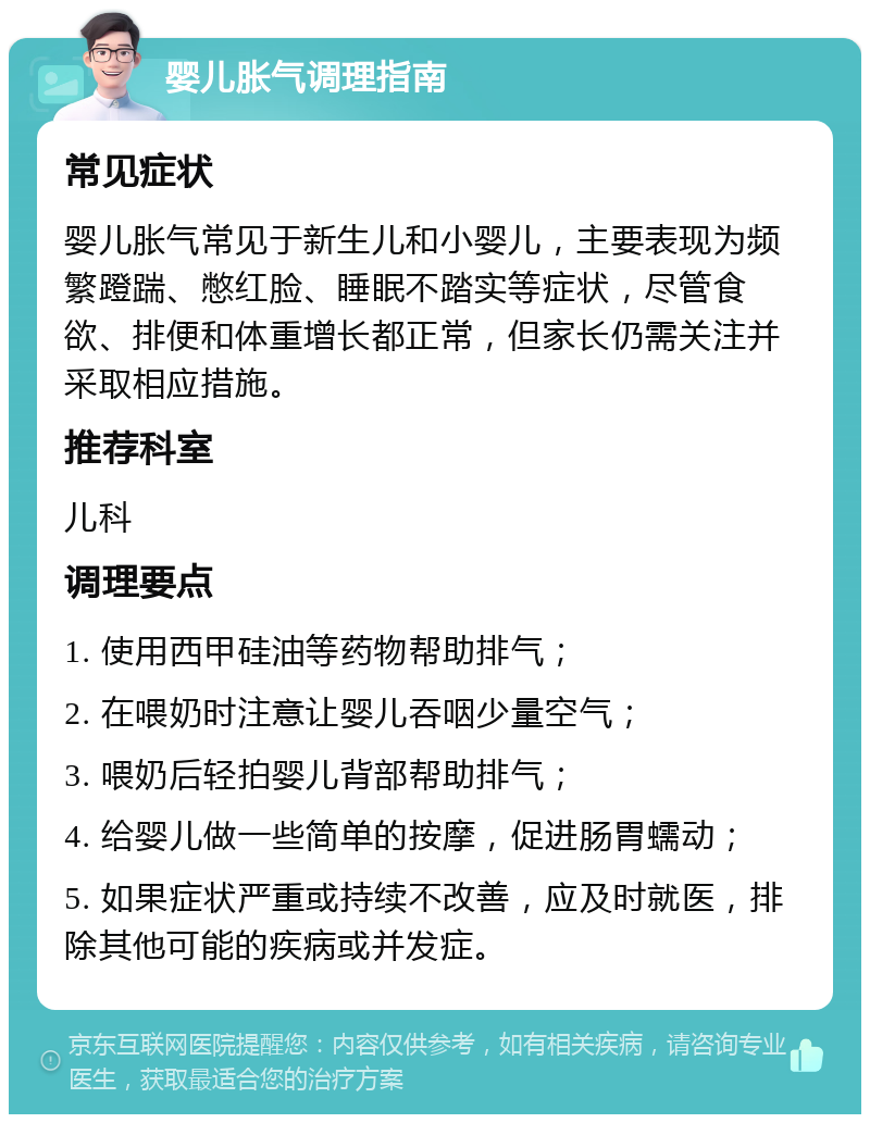 婴儿胀气调理指南 常见症状 婴儿胀气常见于新生儿和小婴儿，主要表现为频繁蹬踹、憋红脸、睡眠不踏实等症状，尽管食欲、排便和体重增长都正常，但家长仍需关注并采取相应措施。 推荐科室 儿科 调理要点 1. 使用西甲硅油等药物帮助排气； 2. 在喂奶时注意让婴儿吞咽少量空气； 3. 喂奶后轻拍婴儿背部帮助排气； 4. 给婴儿做一些简单的按摩，促进肠胃蠕动； 5. 如果症状严重或持续不改善，应及时就医，排除其他可能的疾病或并发症。