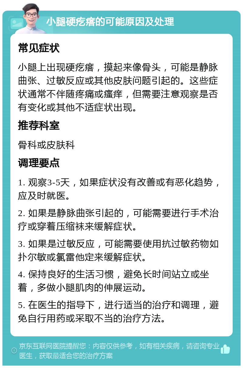 小腿硬疙瘩的可能原因及处理 常见症状 小腿上出现硬疙瘩，摸起来像骨头，可能是静脉曲张、过敏反应或其他皮肤问题引起的。这些症状通常不伴随疼痛或瘙痒，但需要注意观察是否有变化或其他不适症状出现。 推荐科室 骨科或皮肤科 调理要点 1. 观察3-5天，如果症状没有改善或有恶化趋势，应及时就医。 2. 如果是静脉曲张引起的，可能需要进行手术治疗或穿着压缩袜来缓解症状。 3. 如果是过敏反应，可能需要使用抗过敏药物如扑尔敏或氯雷他定来缓解症状。 4. 保持良好的生活习惯，避免长时间站立或坐着，多做小腿肌肉的伸展运动。 5. 在医生的指导下，进行适当的治疗和调理，避免自行用药或采取不当的治疗方法。