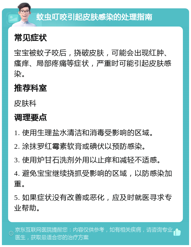 蚊虫叮咬引起皮肤感染的处理指南 常见症状 宝宝被蚊子咬后，挠破皮肤，可能会出现红肿、瘙痒、局部疼痛等症状，严重时可能引起皮肤感染。 推荐科室 皮肤科 调理要点 1. 使用生理盐水清洁和消毒受影响的区域。 2. 涂抹罗红霉素软膏或碘伏以预防感染。 3. 使用炉甘石洗剂外用以止痒和减轻不适感。 4. 避免宝宝继续挠抓受影响的区域，以防感染加重。 5. 如果症状没有改善或恶化，应及时就医寻求专业帮助。