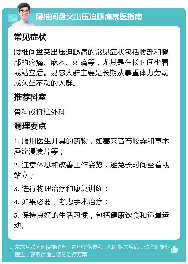 腰椎间盘突出压迫腿痛就医指南 常见症状 腰椎间盘突出压迫腿痛的常见症状包括腰部和腿部的疼痛、麻木、刺痛等，尤其是在长时间坐着或站立后。易感人群主要是长期从事重体力劳动或久坐不动的人群。 推荐科室 骨科或脊柱外科 调理要点 1. 服用医生开具的药物，如塞来昔布胶囊和草木犀流浸渍片等； 2. 注意休息和改善工作姿势，避免长时间坐着或站立； 3. 进行物理治疗和康复训练； 4. 如果必要，考虑手术治疗； 5. 保持良好的生活习惯，包括健康饮食和适量运动。