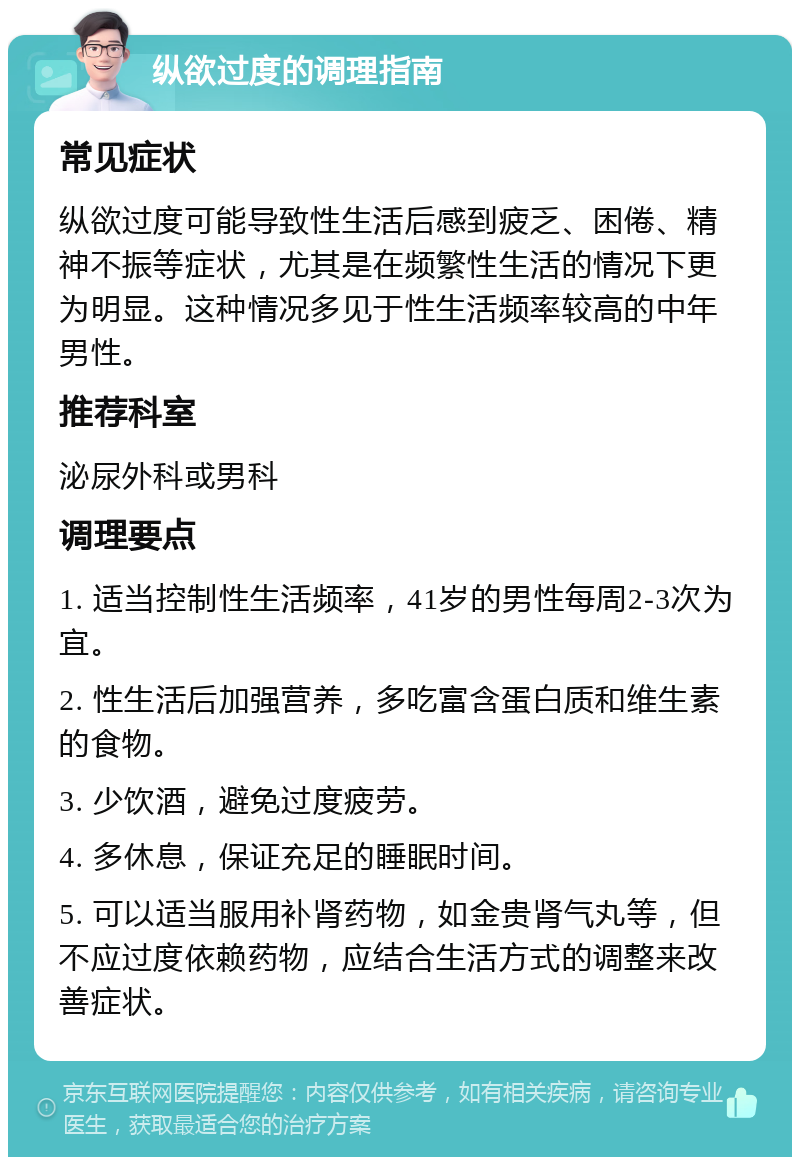 纵欲过度的调理指南 常见症状 纵欲过度可能导致性生活后感到疲乏、困倦、精神不振等症状，尤其是在频繁性生活的情况下更为明显。这种情况多见于性生活频率较高的中年男性。 推荐科室 泌尿外科或男科 调理要点 1. 适当控制性生活频率，41岁的男性每周2-3次为宜。 2. 性生活后加强营养，多吃富含蛋白质和维生素的食物。 3. 少饮酒，避免过度疲劳。 4. 多休息，保证充足的睡眠时间。 5. 可以适当服用补肾药物，如金贵肾气丸等，但不应过度依赖药物，应结合生活方式的调整来改善症状。