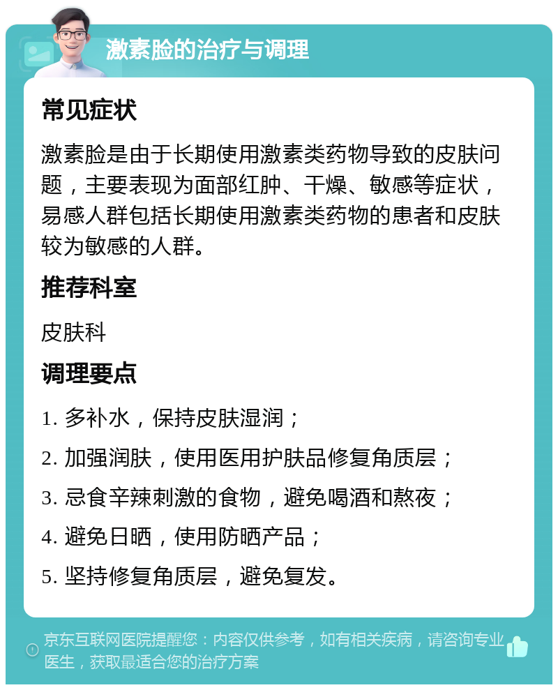 激素脸的治疗与调理 常见症状 激素脸是由于长期使用激素类药物导致的皮肤问题，主要表现为面部红肿、干燥、敏感等症状，易感人群包括长期使用激素类药物的患者和皮肤较为敏感的人群。 推荐科室 皮肤科 调理要点 1. 多补水，保持皮肤湿润； 2. 加强润肤，使用医用护肤品修复角质层； 3. 忌食辛辣刺激的食物，避免喝酒和熬夜； 4. 避免日晒，使用防晒产品； 5. 坚持修复角质层，避免复发。