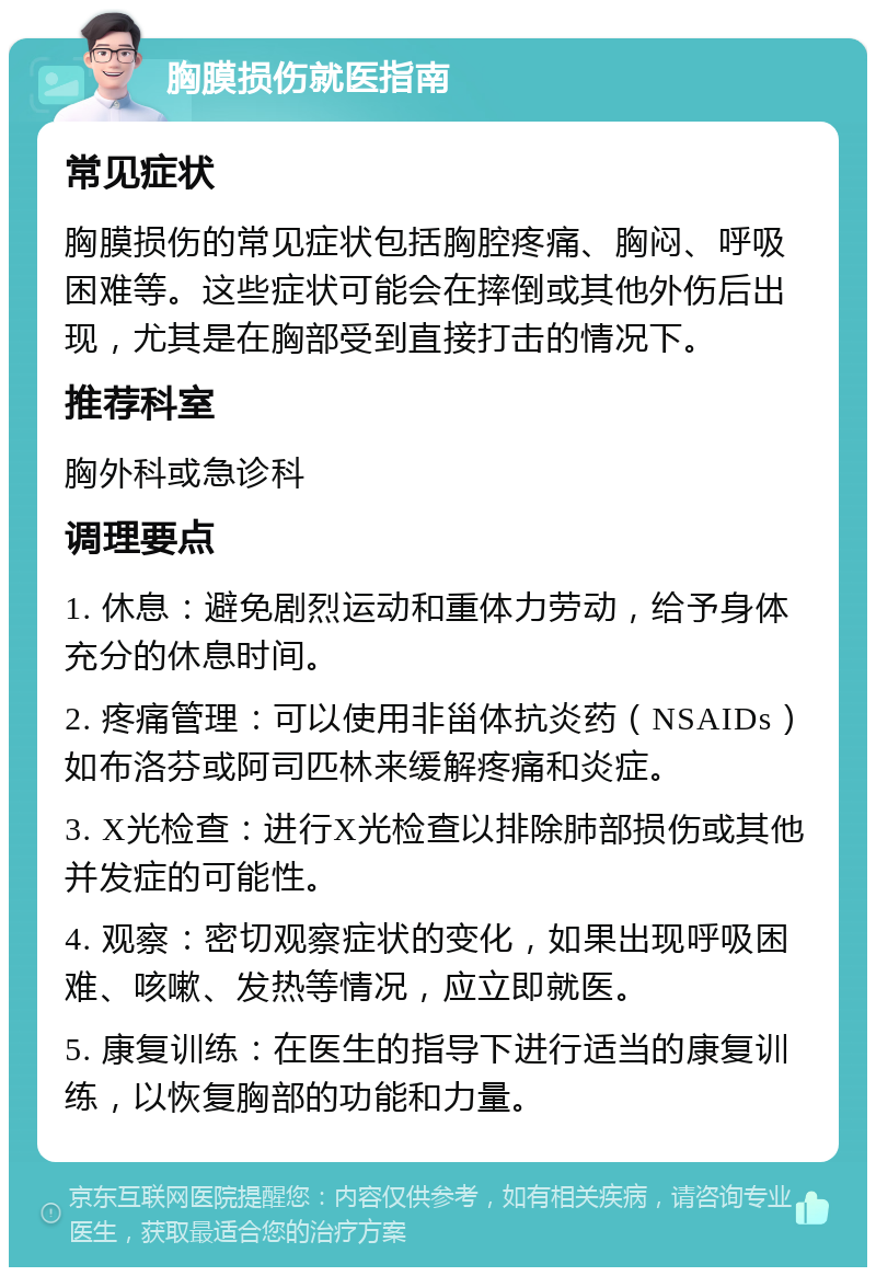 胸膜损伤就医指南 常见症状 胸膜损伤的常见症状包括胸腔疼痛、胸闷、呼吸困难等。这些症状可能会在摔倒或其他外伤后出现，尤其是在胸部受到直接打击的情况下。 推荐科室 胸外科或急诊科 调理要点 1. 休息：避免剧烈运动和重体力劳动，给予身体充分的休息时间。 2. 疼痛管理：可以使用非甾体抗炎药（NSAIDs）如布洛芬或阿司匹林来缓解疼痛和炎症。 3. X光检查：进行X光检查以排除肺部损伤或其他并发症的可能性。 4. 观察：密切观察症状的变化，如果出现呼吸困难、咳嗽、发热等情况，应立即就医。 5. 康复训练：在医生的指导下进行适当的康复训练，以恢复胸部的功能和力量。