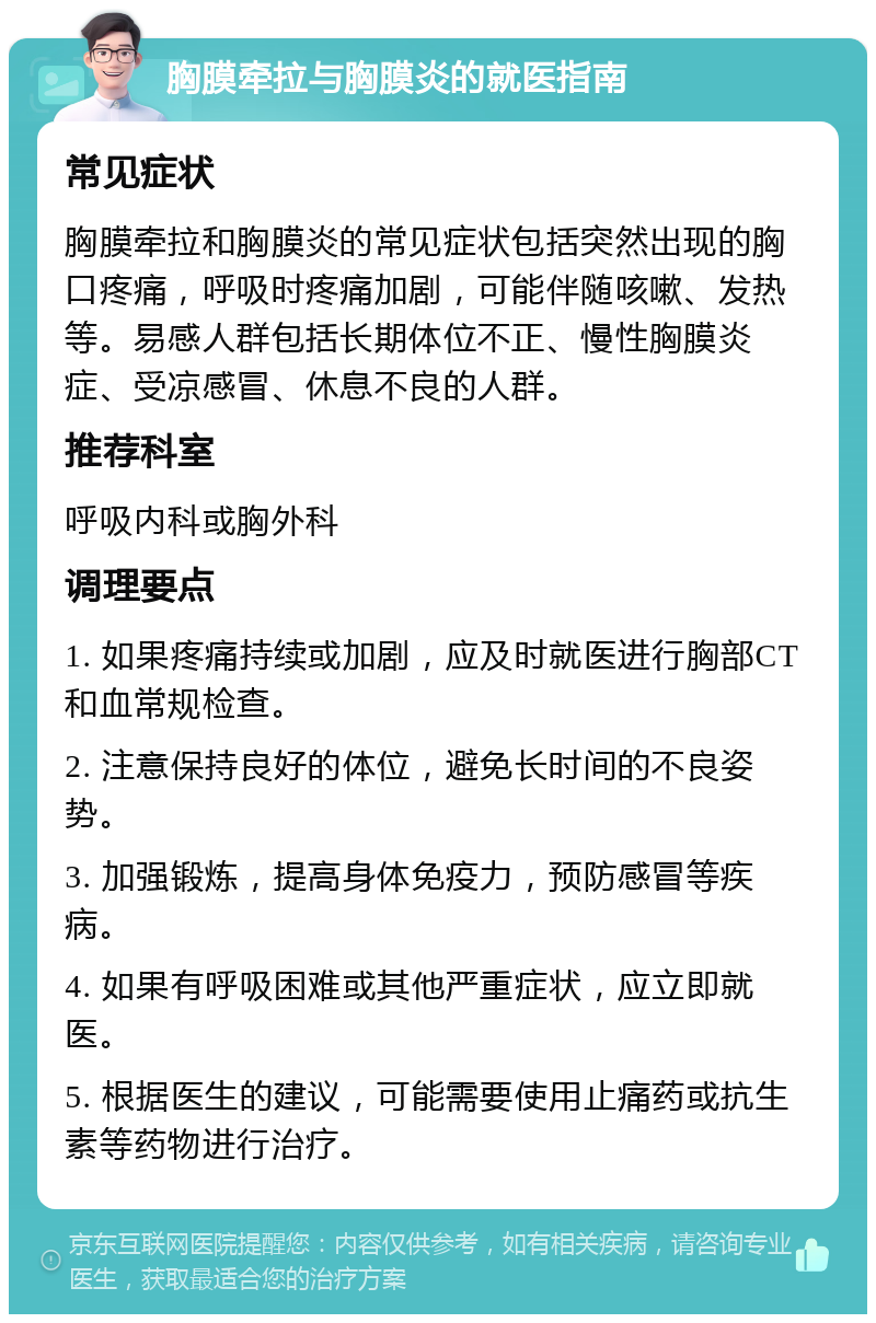 胸膜牵拉与胸膜炎的就医指南 常见症状 胸膜牵拉和胸膜炎的常见症状包括突然出现的胸口疼痛，呼吸时疼痛加剧，可能伴随咳嗽、发热等。易感人群包括长期体位不正、慢性胸膜炎症、受凉感冒、休息不良的人群。 推荐科室 呼吸内科或胸外科 调理要点 1. 如果疼痛持续或加剧，应及时就医进行胸部CT和血常规检查。 2. 注意保持良好的体位，避免长时间的不良姿势。 3. 加强锻炼，提高身体免疫力，预防感冒等疾病。 4. 如果有呼吸困难或其他严重症状，应立即就医。 5. 根据医生的建议，可能需要使用止痛药或抗生素等药物进行治疗。