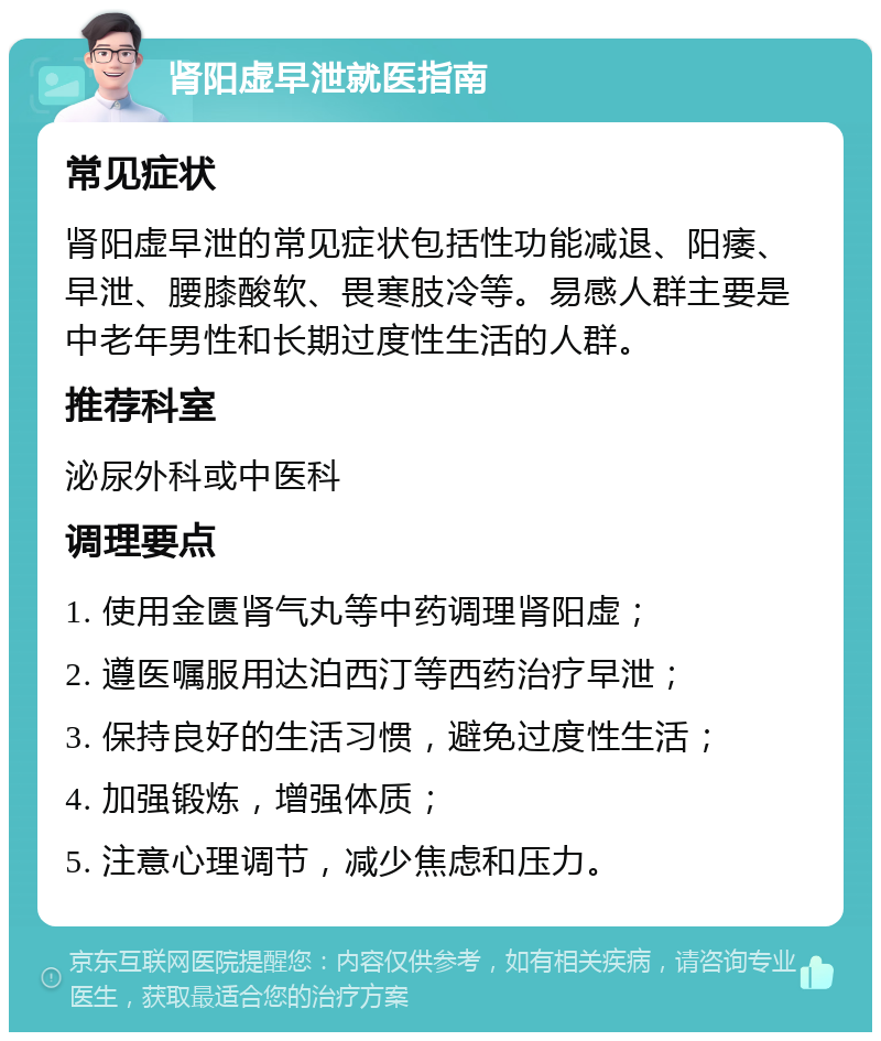 肾阳虚早泄就医指南 常见症状 肾阳虚早泄的常见症状包括性功能减退、阳痿、早泄、腰膝酸软、畏寒肢冷等。易感人群主要是中老年男性和长期过度性生活的人群。 推荐科室 泌尿外科或中医科 调理要点 1. 使用金匮肾气丸等中药调理肾阳虚； 2. 遵医嘱服用达泊西汀等西药治疗早泄； 3. 保持良好的生活习惯，避免过度性生活； 4. 加强锻炼，增强体质； 5. 注意心理调节，减少焦虑和压力。