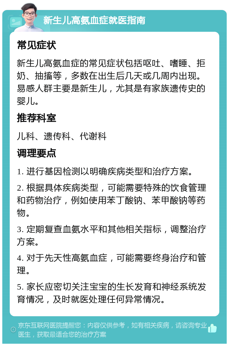 新生儿高氨血症就医指南 常见症状 新生儿高氨血症的常见症状包括呕吐、嗜睡、拒奶、抽搐等，多数在出生后几天或几周内出现。易感人群主要是新生儿，尤其是有家族遗传史的婴儿。 推荐科室 儿科、遗传科、代谢科 调理要点 1. 进行基因检测以明确疾病类型和治疗方案。 2. 根据具体疾病类型，可能需要特殊的饮食管理和药物治疗，例如使用苯丁酸钠、苯甲酸钠等药物。 3. 定期复查血氨水平和其他相关指标，调整治疗方案。 4. 对于先天性高氨血症，可能需要终身治疗和管理。 5. 家长应密切关注宝宝的生长发育和神经系统发育情况，及时就医处理任何异常情况。