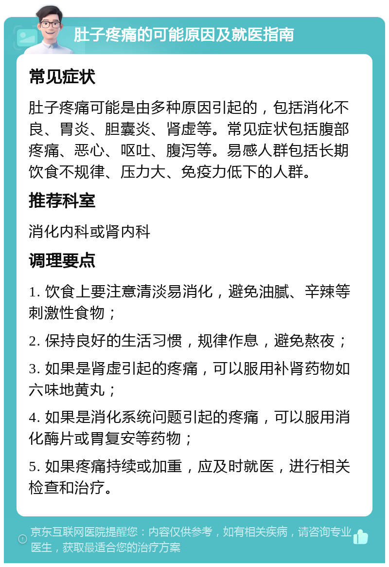 肚子疼痛的可能原因及就医指南 常见症状 肚子疼痛可能是由多种原因引起的，包括消化不良、胃炎、胆囊炎、肾虚等。常见症状包括腹部疼痛、恶心、呕吐、腹泻等。易感人群包括长期饮食不规律、压力大、免疫力低下的人群。 推荐科室 消化内科或肾内科 调理要点 1. 饮食上要注意清淡易消化，避免油腻、辛辣等刺激性食物； 2. 保持良好的生活习惯，规律作息，避免熬夜； 3. 如果是肾虚引起的疼痛，可以服用补肾药物如六味地黄丸； 4. 如果是消化系统问题引起的疼痛，可以服用消化酶片或胃复安等药物； 5. 如果疼痛持续或加重，应及时就医，进行相关检查和治疗。